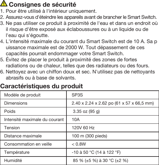      Consignes de sécurité1. Pour être utilisé à l&apos;intérieur uniquement.2. Assurez-vous d&apos;éteindre les appareils avant de brancher le Smart Switch.3. Ne pas utiliser ce produit à proximité de l&apos;eau et dans un endroit où il risque d&apos;être exposé aux éclaboussures ou à un liquide ou de l&apos;eau qui s&apos;égoutte. 4. L&apos;intensité maximale du courant du Smart Switch est de 10 A. Sa puissance maximale est de 2000 W. Tout dépassement de ces capacités pourrait endommager votre Smart Switch.5. Évitez de placer le produit à proximité des zones de fortes radiations ou de chaleur, telles que des radiateurs ou des fours.6. Nettoyez avec un chiffon doux et sec. N&apos;utilisez pas de nettoyants abrasifs ou à base de solvants.Caractéristiques du produitModèle de produitDimensionsPoidsIntensité maximale du courantTensionDistance maximale Consommation en veilleTempérature HumiditéSP3S2.40 x 2.24 x 2.62 po (61 x 57 x 66,5 mm) 3.35 oz (95 g)10A120V 60 Hz100 m (300 pieds)&lt; 0.8W-10 à 50 °C (14 à 122 °F) 85 % (±5 %) à 30 °C (±2 %)