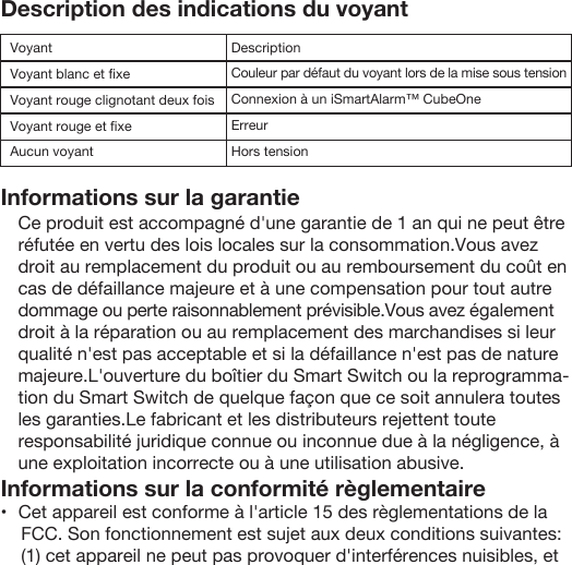 Description des indications du voyantInformations sur la garantieInformations sur la conformité règlementaire •   Cet appareil est conforme à l&apos;article 15 des règlementations de la FCC. Son fonctionnement est sujet aux deux conditions suivantes: (1) cet appareil ne peut pas provoquer d&apos;interférences nuisibles, et VoyantVoyant blanc et ﬁxeVoyant rouge clignotant deux foisVoyant rouge et ﬁxeAucun voyantDescriptionCouleur par défaut du voyant lors de la mise sous tensionConnexion à un iSmartAlarm™ CubeOneErreurHors tensionCe produit est accompagné d&apos;une garantie de 1 an qui ne peut être réfutée en vertu des lois locales sur la consommation.Vous avez droit au remplacement du produit ou au remboursement du coût en cas de défaillance majeure et à une compensation pour tout autre dommage ou perte raisonnablement prévisible.Vous avez également droit à la réparation ou au remplacement des marchandises si leur qualité n&apos;est pas acceptable et si la défaillance n&apos;est pas de nature majeure.L&apos;ouverture du boîtier du Smart Switch ou la reprogramma-tion du Smart Switch de quelque façon que ce soit annulera toutes les garanties.Le fabricant et les distributeurs rejettent toute responsabilité juridique connue ou inconnue due à la négligence, à une exploitation incorrecte ou à une utilisation abusive.