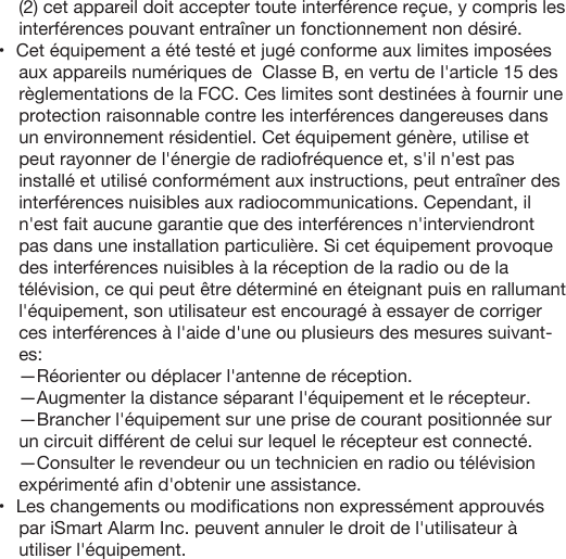 (2) cet appareil doit accepter toute interférence reçue, y compris les interférences pouvant entraîner un fonctionnement non désiré.•   Cet équipement a été testé et jugé conforme aux limites imposées aux appareils numériques de  Classe B, en vertu de l&apos;article 15 des règlementations de la FCC. Ces limites sont destinées à fournir une protection raisonnable contre les interférences dangereuses dans un environnement résidentiel. Cet équipement génère, utilise et peut rayonner de l&apos;énergie de radiofréquence et, s&apos;il n&apos;est pas installé et utilisé conformément aux instructions, peut entraîner des interférences nuisibles aux radiocommunications. Cependant, il n&apos;est fait aucune garantie que des interférences n&apos;interviendront pas dans une installation particulière. Si cet équipement provoque des interférences nuisibles à la réception de la radio ou de la télévision, ce qui peut être déterminé en éteignant puis en rallumant l&apos;équipement, son utilisateur est encouragé à essayer de corriger ces interférences à l&apos;aide d&apos;une ou plusieurs des mesures suivant-es:—Réorienter ou déplacer l&apos;antenne de réception.—Augmenter la distance séparant l&apos;équipement et le récepteur.—Brancher l&apos;équipement sur une prise de courant positionnée sur un circuit différent de celui sur lequel le récepteur est connecté.—Consulter le revendeur ou un technicien en radio ou télévision expérimenté aﬁn d&apos;obtenir une assistance.•   Les changements ou modiﬁcations non expressément approuvés par iSmart Alarm Inc. peuvent annuler le droit de l&apos;utilisateur à utiliser l&apos;équipement.