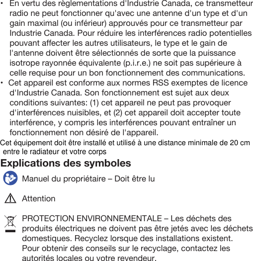 Explications des symboles  Manuel du propriétaire – Doit être luAttentionPROTECTION ENVIRONNEMENTALE – Les déchets des produits électriques ne doivent pas être jetés avec les déchets domestiques. Recyclez lorsque des installations existent. Pour obtenir des conseils sur le recyclage, contactez les autorités locales ou votre revendeur.•   En vertu des règlementations d&apos;Industrie Canada, ce transmetteur radio ne peut fonctionner qu&apos;avec une antenne d&apos;un type et d&apos;un gain maximal (ou inférieur) approuvés pour ce transmetteur par Industrie Canada. Pour réduire les interférences radio potentielles pouvant affecter les autres utilisateurs, le type et le gain de l&apos;antenne doivent être sélectionnés de sorte que la puissance isotrope rayonnée équivalente (p.i.r.e.) ne soit pas supérieure à celle requise pour un bon fonctionnement des communications.•   Cet appareil est conforme aux normes RSS exemptes de licence d&apos;Industrie Canada. Son fonctionnement est sujet aux deux conditions suivantes: (1) cet appareil ne peut pas provoquer d&apos;interférences nuisibles, et (2) cet appareil doit accepter toute interférence, y compris les interférences pouvant entraîner un fonctionnement non désiré de l&apos;appareil.Cet équipement doit être installé et utilisé à une distance minimale de 20 cm entre le radiateur et votre corps