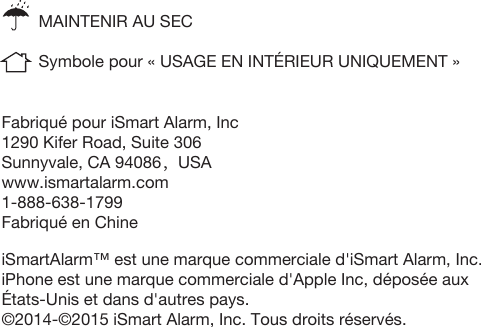 Fabriqué pour iSmart Alarm, Inc1290 Kifer Road, Suite 306Sunnyvale, CA 94086，USAwww.ismartalarm.com1-888-638-1799Fabriqué en Chine iSmartAlarm™ est une marque commerciale d&apos;iSmart Alarm, Inc.iPhone est une marque commerciale d&apos;Apple Inc, déposée aux États-Unis et dans d&apos;autres pays. ©2014-©2015 iSmart Alarm, Inc. Tous droits réservés. MAINTENIR AU SECSymbole pour « USAGE EN INTÉRIEUR UNIQUEMENT »