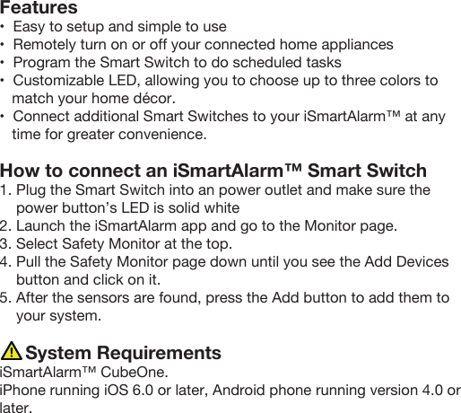 Features•  Easy to setup and simple to use•  Remotely turn on or off your connected home appliances•  Program the Smart Switch to do scheduled tasks•  Customizable LED, allowing you to choose up to three colors to    match your home décor.•  Connect additional Smart Switches to your iSmartAlarm™ at any    time for greater convenience.   How to connect an iSmartAlarm™ Smart Switch1. Plug the Smart Switch into an power outlet and make sure the       power button’s LED is solid white2. Launch the iSmartAlarm app and go to the Monitor page.3. Select Safety Monitor at the top.4. Pull the Safety Monitor page down until you see the Add Devices     button and click on it.5. After the sensors are found, press the Add button to add them to     your system.           System RequirementsiSmartAlarm™ CubeOne.    iPhone running iOS 6.0 or later, Android phone running version 4.0 or later.