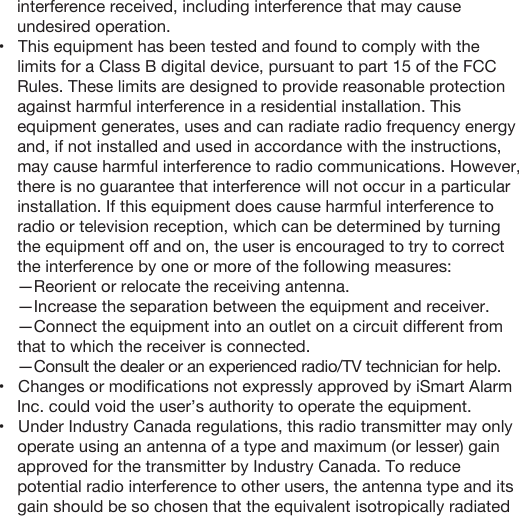     interference received, including interference that may cause     undesired operation.•   This equipment has been tested and found to comply with the limits for a Class B digital device, pursuant to part 15 of the FCC Rules. These limits are designed to provide reasonable protection against harmful interference in a residential installation. This equipment generates, uses and can radiate radio frequency energy and, if not installed and used in accordance with the instructions, may cause harmful interference to radio communications. However, there is no guarantee that interference will not occur in a particular installation. If this equipment does cause harmful interference to radio or television reception, which can be determined by turning the equipment off and on, the user is encouraged to try to correct the interference by one or more of the following measures:—Reorient or relocate the receiving antenna.—Increase the separation between the equipment and receiver.—Connect the equipment into an outlet on a circuit different from that to which the receiver is connected.—Consult the dealer or an experienced radio/TV technician for help.•   Changes or modiﬁcations not expressly approved by iSmart Alarm     Inc. could void the user’s authority to operate the equipment.•   Under Industry Canada regulations, this radio transmitter may only operate using an antenna of a type and maximum (or lesser) gain approved for the transmitter by Industry Canada. To reduce potential radio interference to other users, the antenna type and its gain should be so chosen that the equivalent isotropically radiated 