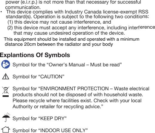 power (e.i.r.p.) is not more than that necessary for successful communication.•   This device complies with Industry Canada license-exempt RSS standard(s). Operation is subject to the following two conditions: (1) this device may not cause interference, and (2) this device must accept any interference, including interference that may cause undesired operation of the device. Explantions Of Symbols Symbol for the “Owner’s Manual – Must be read”Symbol for “CAUTION”Symbol for “ENVIRONMENT PROTECTION – Waste electrical products should not be disposed of with household waste. Please recycle where facilities exist. Check with your local Authority or retailer for recycling advice.”Symbol for “KEEP DRY”Symbol for “INDOOR USE ONLY”This equipment should be installed and operated with a minimum distance 20cm between the radiator and your body