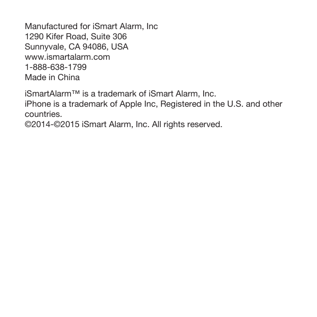 Manufactured for iSmart Alarm, Inc1290 Kifer Road, Suite 306  Sunnyvale, CA 94086, USAwww.ismartalarm.com1-888-638-1799Made in ChinaiSmartAlarm™ is a trademark of iSmart Alarm, Inc.iPhone is a trademark of Apple Inc, Registered in the U.S. and other countries. ©2014-©2015 iSmart Alarm, Inc. All rights reserved.   