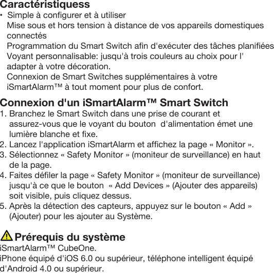 Caractéristiquess•  Simple à conﬁgurer et à utiliser   Mise sous et hors tension à distance de vos appareils domestiques    connectés   Programmation du Smart Switch aﬁn d&apos;exécuter des tâches planiﬁées   Voyant personnalisable: jusqu&apos;à trois couleurs au choix pour l&apos;   adapter à votre décoration.   Connexion de Smart Switches supplémentaires à votre    iSmartAlarm™ à tout moment pour plus de confort.  Connexion d&apos;un iSmartAlarm™ Smart Switch 1. Branchez le Smart Switch dans une prise de courant etassurez-vous que le voyant du bouton  d&apos;alimentation émet une lumière blanche et ﬁxe.2. Lancez l&apos;application iSmartAlarm et afﬁchez la page « Monitor ».3. Sélectionnez « Safety Monitor » (moniteur de surveillance) en haut de la page.4. Faites déﬁler la page « Safety Monitor » (moniteur de surveillance) jusqu&apos;à ce que le bouton  « Add Devices » (Ajouter des appareils) soit visible, puis cliquez dessus.5. Après la détection des capteurs, appuyez sur le bouton « Add » (Ajouter) pour les ajouter au Système.     Prérequis du systèmeiSmartAlarm™ CubeOne. iPhone équipé d&apos;iOS 6.0 ou supérieur, téléphone intelligent équipé d&apos;Android 4.0 ou supérieur.