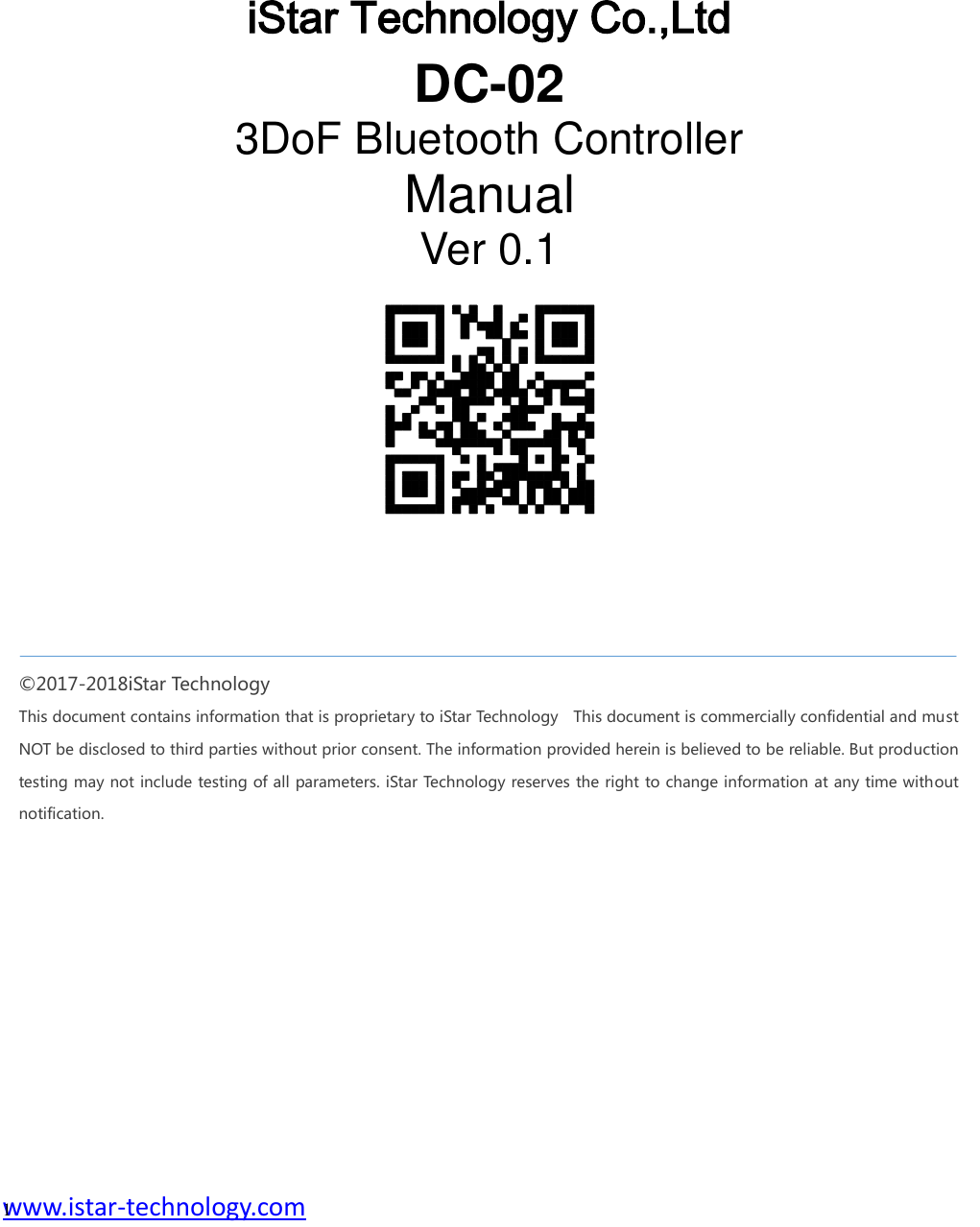  www.istar-technology.com 1       iStar Technology Co.,Ltd DC-02 3DoF Bluetooth Controller Manual Ver 0.1 ©2017-2018iStar Technology This document contains information that is proprietary to iStar Technology    This document is commercially confidential and must NOT be disclosed to third parties without prior consent. The information provided herein is believed to be reliable. But production testing may not include testing of all parameters. iStar Technology reserves the right to change information at any time without notification.   