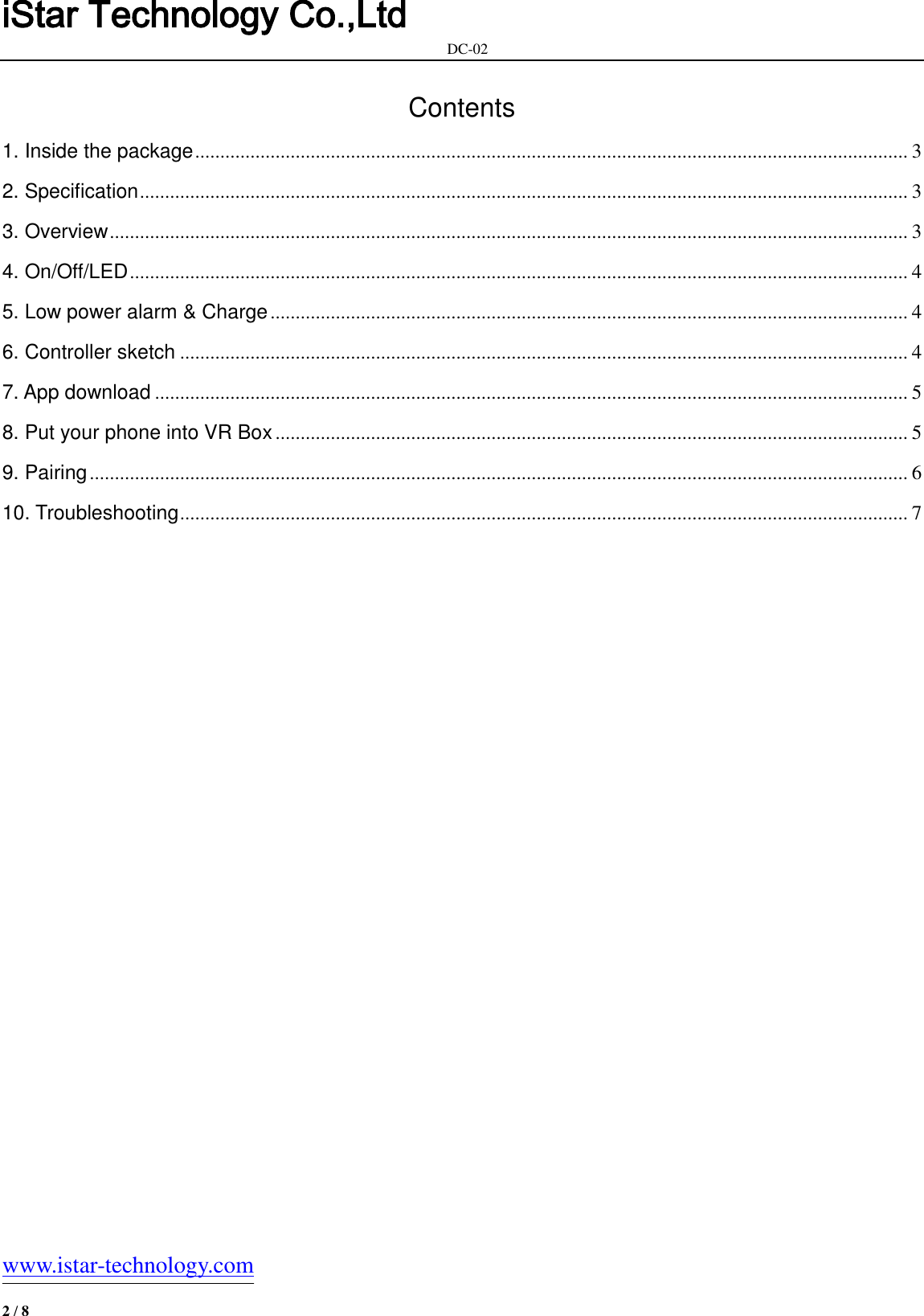 iStar Technology Co.,Ltd                                                            DC-02   www.istar-technology.com 2 / 8 Contents 1. Inside the package .............................................................................................................................................. 3 2. Specification ......................................................................................................................................................... 3 3. Overview ............................................................................................................................................................... 3 4. On/Off/LED ........................................................................................................................................................... 4 5. Low power alarm &amp; Charge ............................................................................................................................... 4 6. Controller sketch ................................................................................................................................................. 4 7. App download ...................................................................................................................................................... 5 8. Put your phone into VR Box .............................................................................................................................. 5 9. Pairing ................................................................................................................................................................... 6 10. Troubleshooting ................................................................................................................................................. 7     