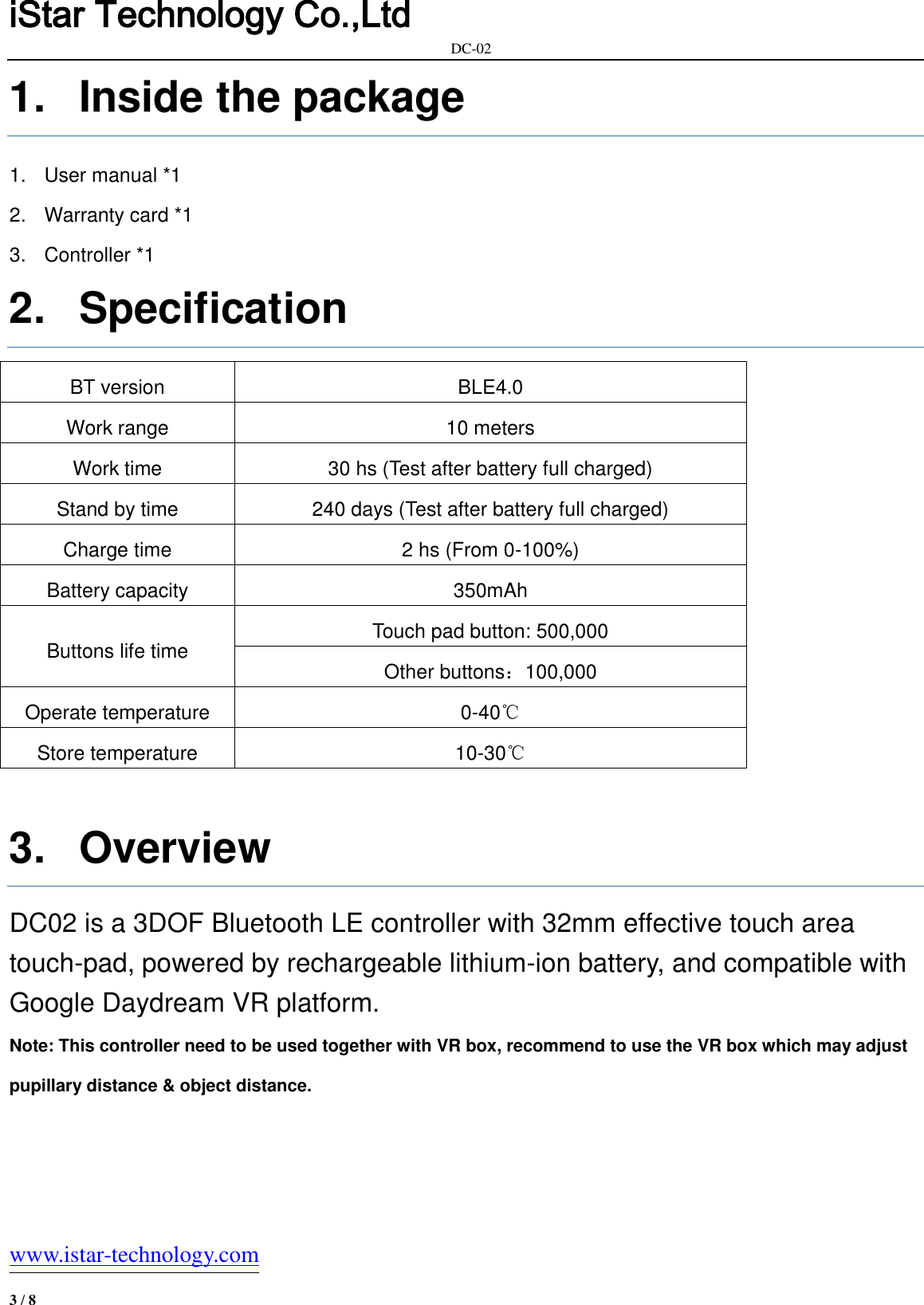 iStar Technology Co.,Ltd                                                            DC-02   www.istar-technology.com 3 / 8 1.  Inside the package 1.  User manual *1 2.  Warranty card *1 3.  Controller *1 2.  Specification BT version BLE4.0 Work range 10 meters Work time 30 hs (Test after battery full charged) Stand by time 240 days (Test after battery full charged) Charge time 2 hs (From 0-100%) Battery capacity 350mAh Buttons life time Touch pad button: 500,000   Other buttons：100,000 Operate temperature 0-40℃ Store temperature 10-30℃  3.  Overview DC02 is a 3DOF Bluetooth LE controller with 32mm effective touch area   touch-pad, powered by rechargeable lithium-ion battery, and compatible with Google Daydream VR platform. Note: This controller need to be used together with VR box, recommend to use the VR box which may adjust pupillary distance &amp; object distance.  
