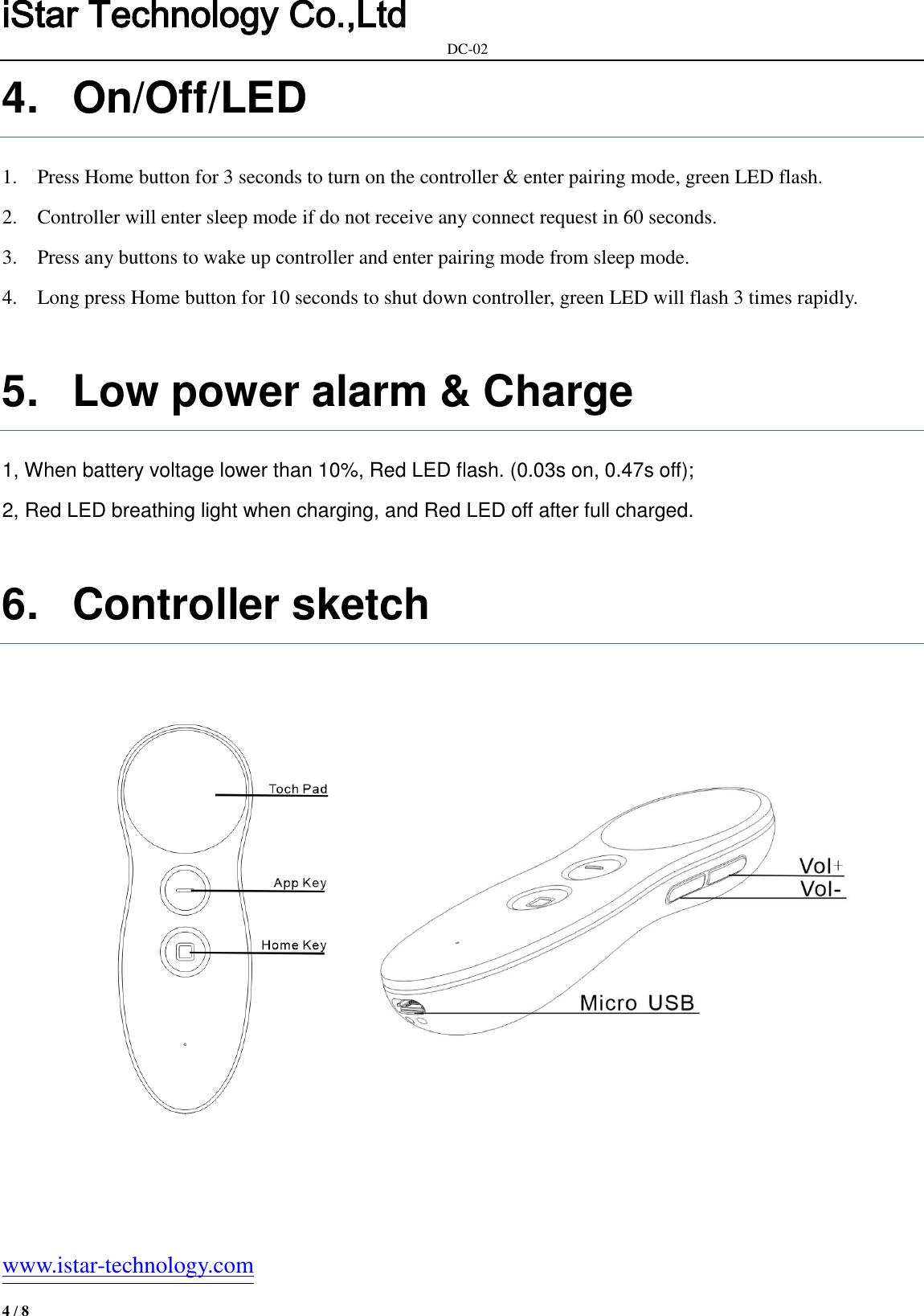 iStar Technology Co.,Ltd                                                            DC-02   www.istar-technology.com 4 / 8 4.  On/Off/LED 1. Press Home button for 3 seconds to turn on the controller &amp; enter pairing mode, green LED flash. 2. Controller will enter sleep mode if do not receive any connect request in 60 seconds.   3. Press any buttons to wake up controller and enter pairing mode from sleep mode. 4. Long press Home button for 10 seconds to shut down controller, green LED will flash 3 times rapidly.  5.  Low power alarm &amp; Charge 1, When battery voltage lower than 10%, Red LED flash. (0.03s on, 0.47s off); 2, Red LED breathing light when charging, and Red LED off after full charged.  6.  Controller sketch            