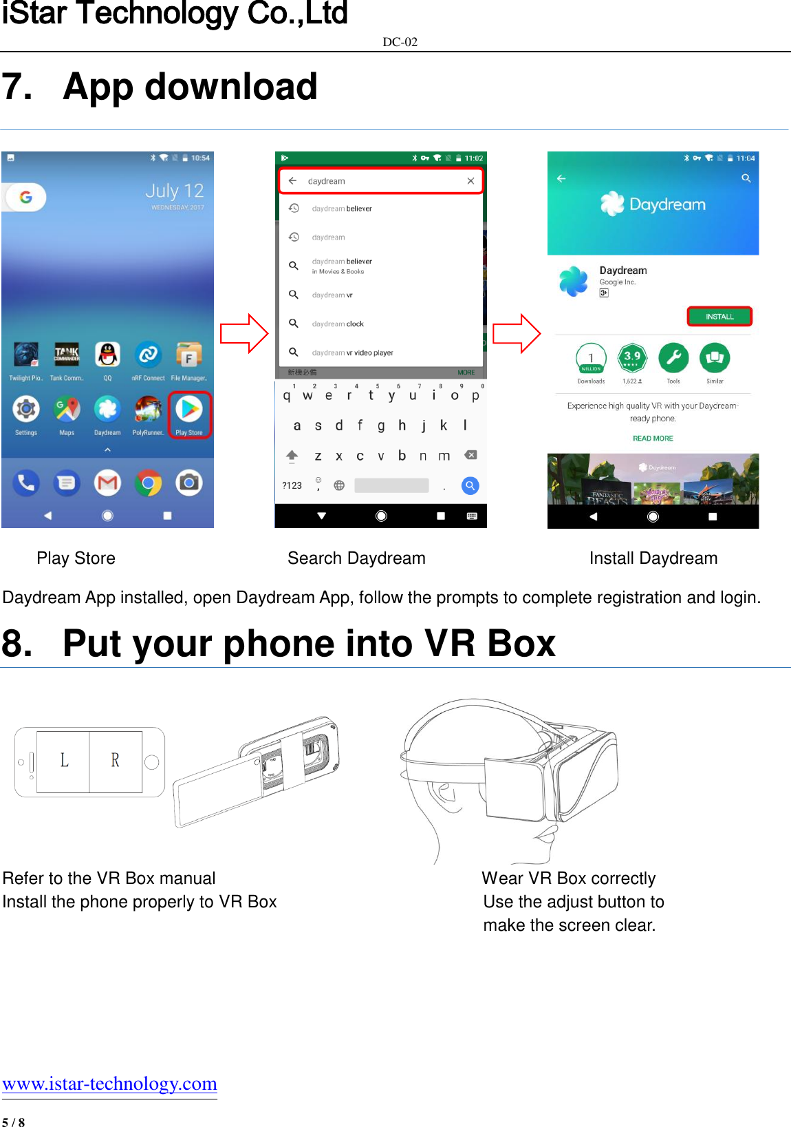 iStar Technology Co.,Ltd                                                            DC-02   www.istar-technology.com 5 / 8 7.  App download                    Play Store                      Search Daydream                                      Install Daydream  Daydream App installed, open Daydream App, follow the prompts to complete registration and login. 8.  Put your phone into VR Box  Refer to the VR Box manual                                                              Wear VR Box correctly   Install the phone properly to VR Box                                                Use the adjust button to                                                 make the screen clear.    