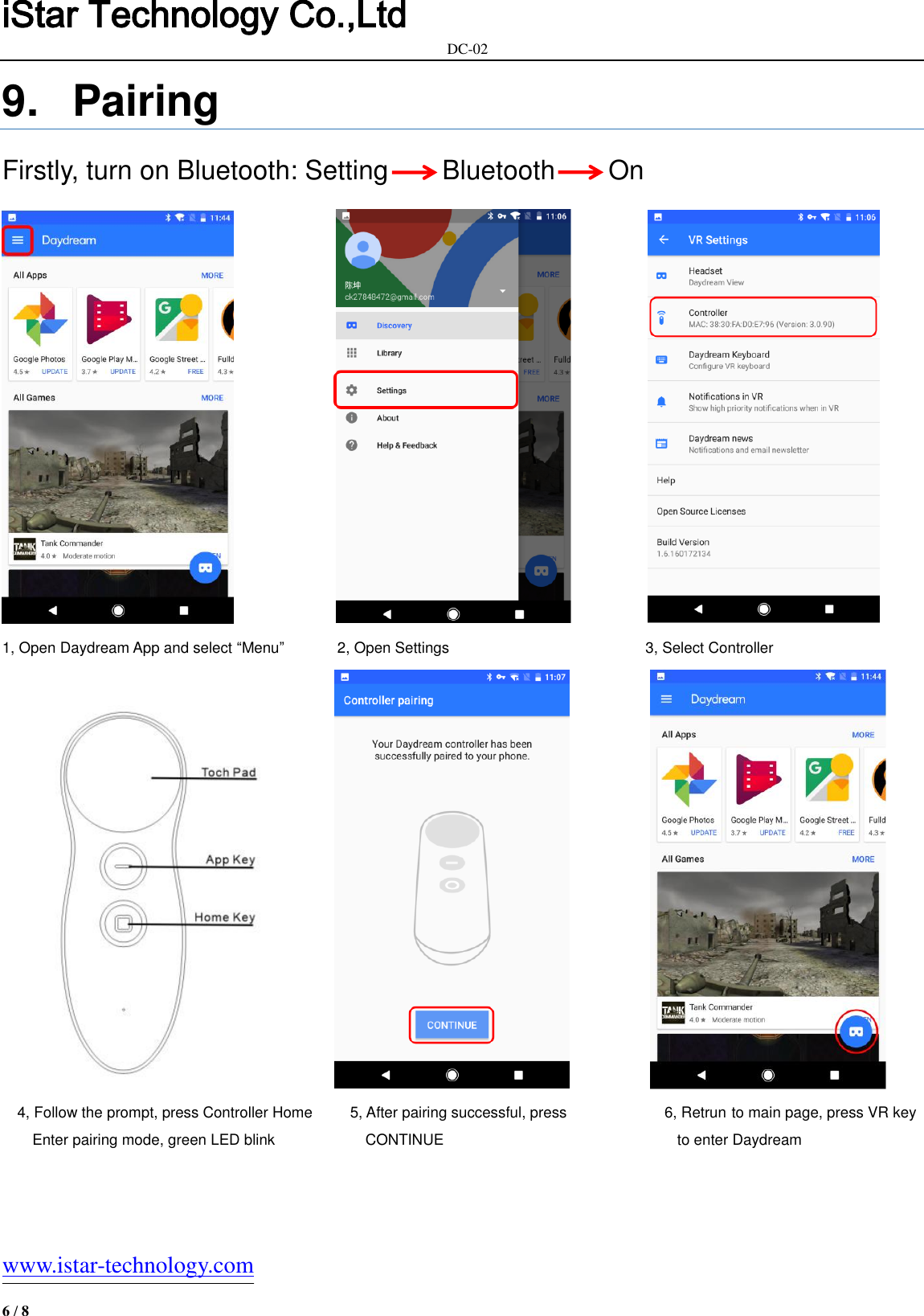 iStar Technology Co.,Ltd                                                            DC-02   www.istar-technology.com 6 / 8 9.  Pairing Firstly, turn on Bluetooth: Setting        Bluetooth        On                                                1, Open Daydream App and select “Menu”              2, Open Settings                                                    3, Select Controller                 4, Follow the prompt, press Controller Home          5, After pairing successful, press                          6, Retrun to main page, press VR key Enter pairing mode, green LED blink                        CONTINUE                                                              to enter Daydream 