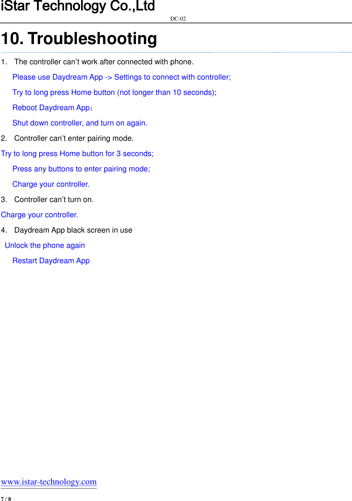 iStar Technology Co.,Ltd                                                            DC-02   www.istar-technology.com 7 / 8 10. Troubleshooting 1.  The controller can’t work after connected with phone.    Please use Daydream App -&gt; Settings to connect with controller;    Try to long press Home button (not longer than 10 seconds);    Reboot Daydream App；    Shut down controller, and turn on again. 2.  Controller can’t enter pairing mode. Try to long press Home button for 3 seconds;    Press any buttons to enter pairing mode;      Charge your controller. 3.  Controller can’t turn on. Charge your controller. 4.  Daydream App black screen in use     Unlock the phone again      Restart Daydream App      