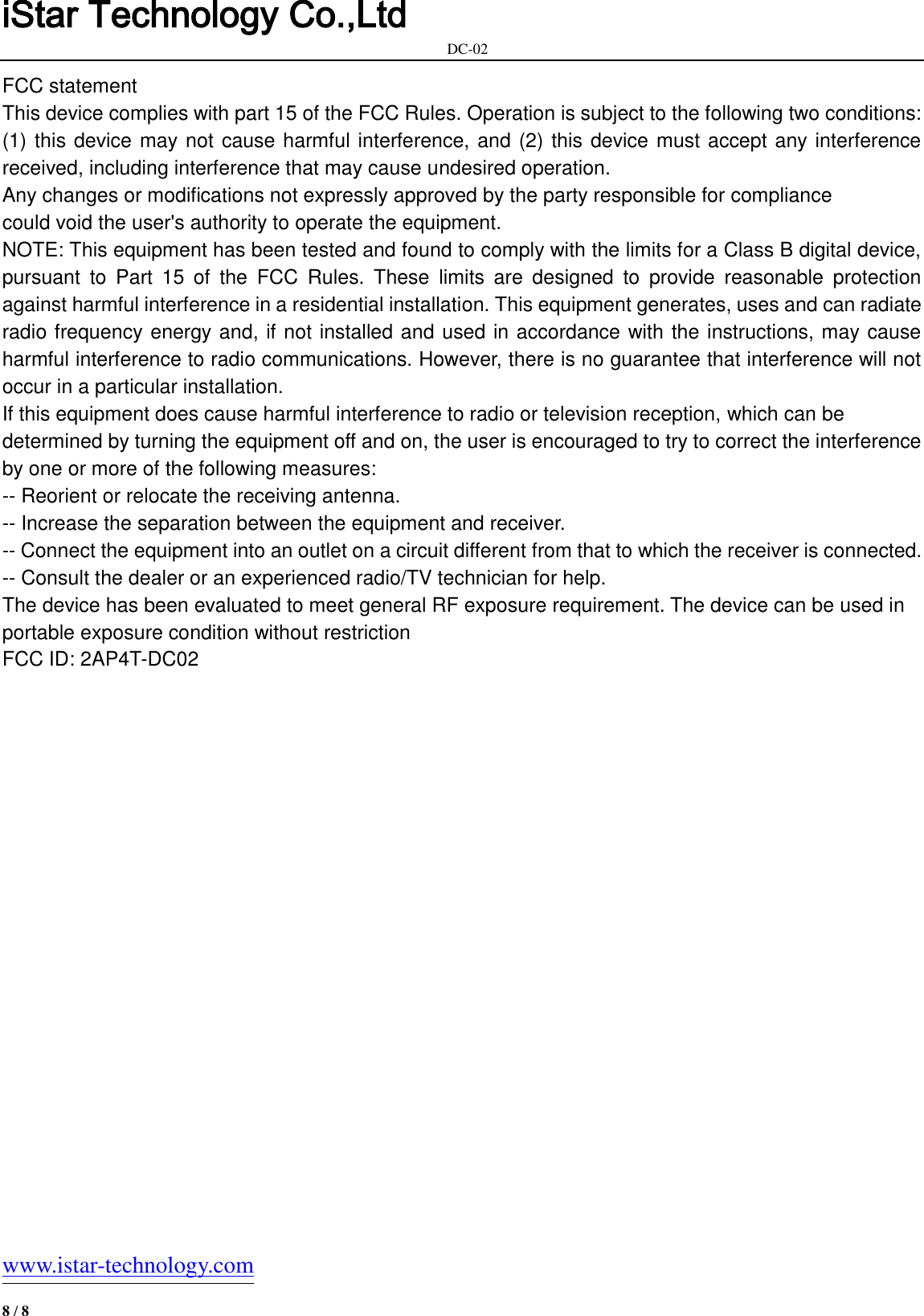 iStar Technology Co.,Ltd                                                            DC-02   www.istar-technology.com 8 / 8 FCC statement This device complies with part 15 of the FCC Rules. Operation is subject to the following two conditions: (1) this device may not cause harmful interference, and (2) this device must accept any interference received, including interference that may cause undesired operation. Any changes or modifications not expressly approved by the party responsible for compliance could void the user&apos;s authority to operate the equipment. NOTE: This equipment has been tested and found to comply with the limits for a Class B digital device, pursuant  to  Part  15  of  the  FCC  Rules.  These  limits  are  designed  to  provide  reasonable  protection against harmful interference in a residential installation. This equipment generates, uses and can radiate radio frequency energy and, if not installed and used in accordance with the instructions, may cause harmful interference to radio communications. However, there is no guarantee that interference will not occur in a particular installation. If this equipment does cause harmful interference to radio or television reception, which can be determined by turning the equipment off and on, the user is encouraged to try to correct the interference by one or more of the following measures: -- Reorient or relocate the receiving antenna. -- Increase the separation between the equipment and receiver. -- Connect the equipment into an outlet on a circuit different from that to which the receiver is connected. -- Consult the dealer or an experienced radio/TV technician for help.   The device has been evaluated to meet general RF exposure requirement. The device can be used in portable exposure condition without restriction FCC ID: 2AP4T-DC02 