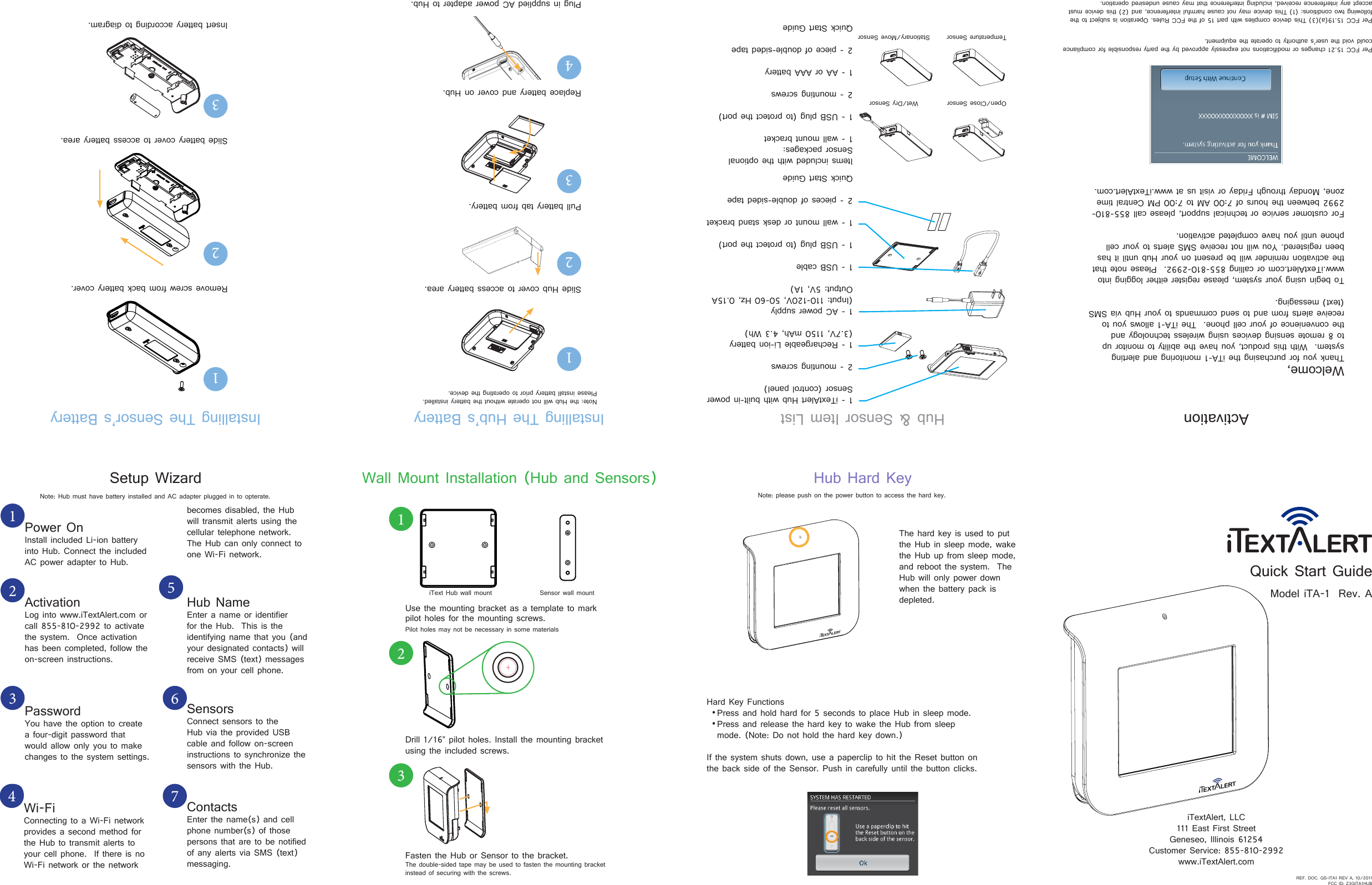 Quick Start GuideModel iTA-1  Rev. AiTextAlert, LLC111 East First StreetGeneseo, Illinois 61254Customer Service: 855-810-2992www.iTextAlert.comSetup WizardPower OnInstall included Li-ion battery into Hub. Connect the included AC power adapter to Hub.1ActivationLog into www.iTextAlert.com or call 855-810-2992 to activate the system.  Once activation has been completed, follow the on-screen instructions.2Hub NameEnter a name or identifier for the Hub.  This is the identifying name that you (and your designated contacts) will receive SMS (text) messages from on your cell phone. 5PasswordYou have the option to create a four-digit password that would allow only you to make changes to the system settings.3SensorsConnect sensors to the Hub via the provided USB cable and follow on-screen instructions to synchronize the sensors with the Hub.6Wi-FiConnecting to a Wi-Fi network provides a second method for the Hub to transmit alerts to your cell phone.  If there is no Wi-Fi network or the network 4ContactsEnter the name(s) and cell phone number(s) of those persons that are to be notified of any alerts via SMS (text) messaging.7REF. DOC. QS-ITA1 REV A, 10/2011 FCC ID: Z3GITA1HUBbecomes disabled, the Hub will transmit alerts using the cellular telephone network.  The Hub can only connect to one Wi-Fi network.Welcome, Thank you for purchasing the iTA-1 monitoring and alerting system.  With this product, you have the ability to monitor up to 8 remote sensing devices using wireless technology and the convenience of your cell phone.  The iTA-1 allows you to receive alerts from and to send commands to your Hub via SMS (text) messaging.To begin using your system, please register either logging into www.iTextAlert.com or calling 855-810-2992.  Please note that the activation reminder will be present on your Hub until it has been registered. You will not receive SMS alerts to your cell phone until you have completed activation.For customer service or technical support, please call 855-810-2992 between the hours of 7:00 AM to 7:00 PM Central time zone, Monday through Friday or visit us at www.iTextAlert.com.ActivationPer FCC 15.21 changes or modifications not expressly approved by the party responsible for compliance could void the user’s authority to operate the equipment.Per FCC 15.19(a)(3) This device complies with part 15 of the FCC Rules. Operation is subject to the following two conditions: (1) This device may not cause harmful interference, and (2) this device must accept any interference received, including interference that may cause undesired operation.Hard Key Functions•Press and hold hard for 5 seconds to place Hub in sleep mode.•Press and release the hard key to wake the Hub from sleep mode. (Note: Do not hold the hard key down.)If the system shuts down, use a paperclip to hit the Reset button on the back side of the Sensor. Push in carefully until the button clicks.Hub Hard KeyThe hard key is used to put the Hub in sleep mode, wake the Hub up from sleep mode, and reboot the system.  The Hub will only power down when the battery pack is depleted.Installing The Sensor’s BatteryRemove screw from back battery cover.1Slide battery cover to access battery area.23Insert battery according to diagram.Hub &amp; Sensor Item List1 - iTextAlert Hub with built-in power  Sensor (control panel)2 - mounting screws1 - Rechargeable Li-ion battery (3.7V, 1150 mAh, 4.3 Wh)1 - AC power supply (Input: 110-120V, 50-60 Hz, 0.15A Output: 5V, 1A)1 - USB cable1 - USB plug (to protect the port)1 - wall mount or desk stand bracket2 - pieces of double-sided tapeQuick Start GuideItems included with the optional Sensor packages:  1 - wall mount bracket1 - USB plug (to protect the port)2 - mounting screws1 - AA or AAA battery2 - piece of double-sided tapeQuick Start GuideOpen/Close SensorTemperature SensorWet/Dry SensorStationary/Move SensorWall Mount Installation (Hub and Sensors)Use the mounting bracket as a template to mark pilot holes for the mounting screws.Pilot holes may not be necessary in some materials1Sensor wall mountiText Hub wall mountDrill 1/16” pilot holes. Install the mounting bracket using the included screws.2Fasten the Hub or Sensor to the bracket.The double-sided tape may be used to fasten the mounting bracket instead of securing with the screws.3Installing The Hub’s BatterySlide Hub cover to access battery area.1Pull battery tab from battery.2Plug in supplied AC power adapter to Hub.4Replace battery and cover on Hub.3Note: the Hub will not operate without the battery installed. Please install battery prior to operating the device.Note: please push on the power button to access the hard key.Note: Hub must have battery installed and AC adapter plugged in to opterate.