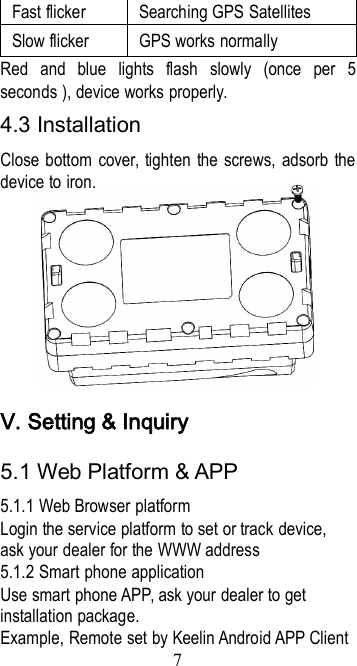 7Fast flickerSearching GPS SatellitesSlow flickerGPS works normallyRed and blue lights flash slowly (once per 5seconds ), device works properly.4.3 InstallationClose bottom cover, tighten the screws, adsorb thedevice to iron.Ⅴ. Setting &amp; Inquiry5.1 Web Platform &amp; APP5.1.1 Web Browser platformLogin the service platform to set or track device,ask your dealer for the WWW address5.1.2 Smart phone applicationUse smart phone APP, ask your dealer to getinstallation package.Example, Remote set by Keelin Android APP Client