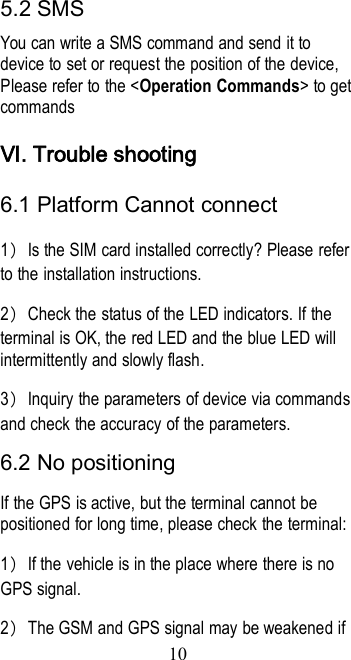 105.2 SMSYou can write a SMS command and send it todevice to set or request the position of the device,Please refer to the &lt;Operation Commands&gt; to getcommandsⅥ. Trouble shooting6.1 Platform Cannot connect1）Is the SIM card installed correctly? Please referto the installation instructions.2）Check the status of the LED indicators. If theterminal is OK, the red LED and the blue LED willintermittently and slowly flash.3）Inquiry the parameters of device via commandsand check the accuracy of the parameters.6.2 No positioningIf the GPS is active, but the terminal cannot bepositioned for long time, please check the terminal:1）If the vehicle is in the place where there is noGPS signal.2）The GSM and GPS signal may be weakened if