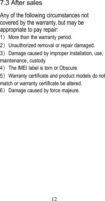 127.3 After salesAny of the following circumstances notcovered by the warranty, but may beappropriate to pay repair:1）More than the warranty period.2）Unauthorized removal or repair damaged.3）Damage caused by improper installation, use,maintenance, custody.4）The IMEI label is torn or Obscure.5）Warranty certificate and product models do notmatch or warranty certificate be altered.6）Damage caused by force majeure.