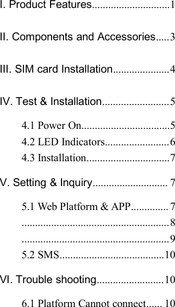 Ⅰ. Product Features.............................1Ⅱ. Components and Accessories.....3Ⅲ. SIM card Installation.....................4Ⅳ. Test &amp; Installation.........................54.1 Power On.................................54.2 LED Indicators........................64.3 Installation...............................7Ⅴ. Setting &amp; Inquiry............................ 75.1 Web Platform &amp; APP.............. 7.......................................................8.......................................................95.2 SMS.......................................10Ⅵ. Trouble shooting.........................106.1 Platform Cannot connect...... 10