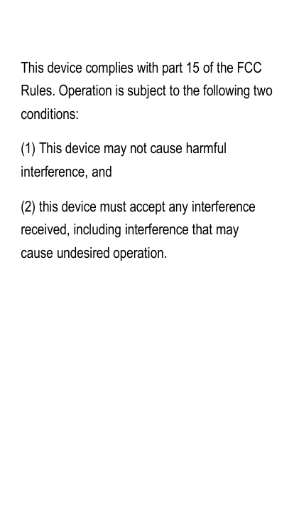 This device complies with part 15 of the FCCRules. Operation is subject to the following twoconditions:(1) This device may not cause harmfulinterference, and(2) this device must accept any interferencereceived, including interference that maycause undesired operation.