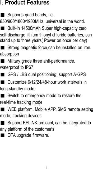 1Ⅰ. Product Features■Supports quad bands, i.e.850/900/1800/1900MHz, universal in the world.■Built-in 14500mAh Super high-capacity zeroself-discharge lithium thionyl chloride batteries, canstand up to three years( Power on once per day)■Strong magnetic force,can be installed on ironabsorption■Military grade three anti-performance,waterproof to IP67■GPS / LBS dual positioning, support A-GPS■Customize 6/12/24/48-hour work intervals inlong standby mode■Switch to emergency mode to restore thereal-time tracking mode■WEB platform, Mobile APP, SMS remote settingmode, tracking devices■Support EELINK protocol, can be integrated toany platform of the customer&apos;s■OTA upgrade firmware.