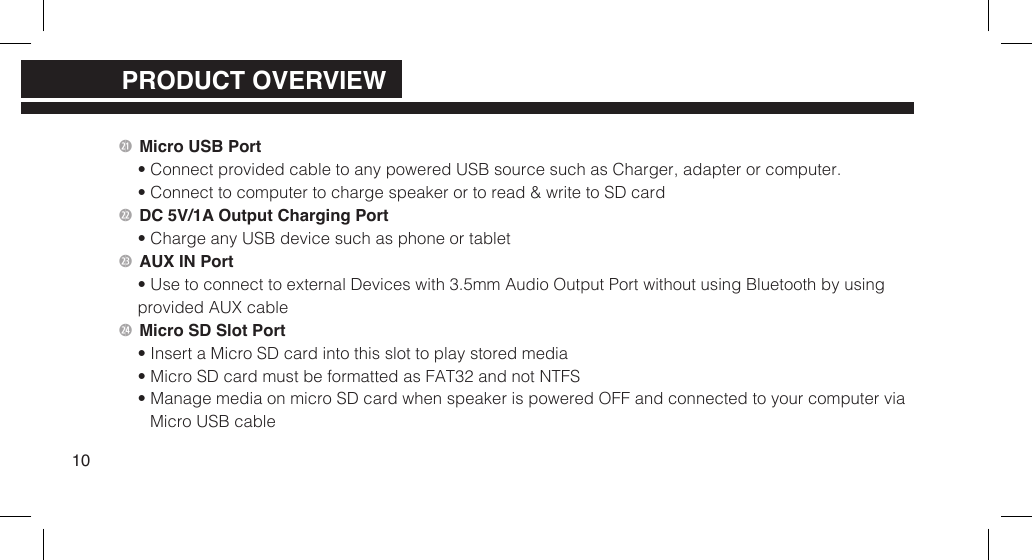 2 Micro USB Port&bull; Connect provided cable to any powered USB source such as Charger, adapter or computer.&bull; Connect to computer to charge speaker or to read &amp; write to SD card2 DC 5V/1A Output Charging Port&bull; Charge any USB device such as phone or tablet2 AUX IN Port&bull; Use to connect to external Devices with 3.5mm Audio Output Port without using Bluetooth by usingprovided AUX cable2$ Micro SD Slot Port&bull; Insert a Micro SD card into this slot to play stored media&bull; Micro SD card must be formatted as FAT32 and not NTFS&bull; Manage media on micro SD card when speaker is powered OFF and connected to your computer viaMicro USB cable10PRODUCT OVERVIEWPRODUCT OVERVIEWPRODUCT OVERVIEW