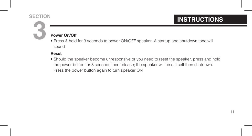 Power On/Off&bull; Press &amp; hold for 3 seconds to power ON/OFF speaker. A startup and shutdown tone willsoundReset&bull; Should the speaker become unresponsive or you need to reset the speaker, press and holdthe power button for  8 seconds then release; the speaker will reset itself then shutdown.Press the power button again to turn speaker ON11INSTRUCTIONSSECTION3