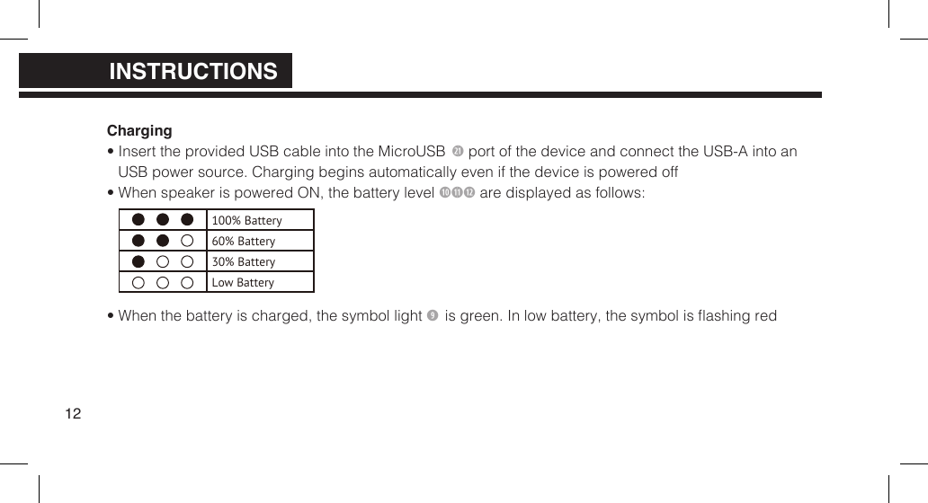 Charging&bull; Insert the provided USB cable into the MicroUSB 2 port of the device and connect the USB-A into anUSB power source. Charging begins automatically even if the device is powered off&bull; When speaker is powered ON, the battery level 1)11 are displayed as follows:&bull; When the battery is charged, the symbol light  is green. In low battery, the symbol is ashing red12100% Battery60% Battery30% BatteryLow BatteryPRODUCT OVERVIEWPRODUCT OVERVIEWINSTRUCTIONS