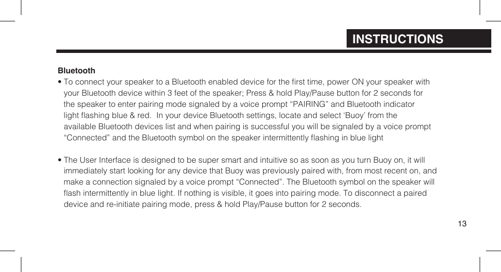 Bluetooth&bull; To connect your speaker to a Bluetooth enabled device for the rst time, power ON your speaker withyour Bluetooth device within  3 feet of the speaker; Press &amp; hold Play/Pause button for 2 seconds for the speaker to enter pairing mode signaled by a voice prompt &ldquo;PAIRING&rdquo; and Bluetooth indicator light ashing blue &amp; red.  In your device Bluetooth  settings, locate and select &lsquo;Buoy&rsquo; from the available Bluetooth devices list and when pairing is successful you will be signaled by a voice prompt  &ldquo;Connected&rdquo; and the Bluetooth symbol on the speaker intermittently ashing in blue light&bull; The User Interface is designed to be super smart and intuitive so as soon as you turn Buoy on, it willimmediately start looking for any device that Buoy was previously paired with, from most recent on, andmake a connection signaled by a voice prompt &ldquo;Connected&rdquo;. The Bluetooth symbol on the speaker willash intermittently in blue light. If nothing is visible, it goes into pairing mode. To disconnect a paireddevice and re-initiate pairing mode, press &amp; hold Play/Pause button for 2 seconds.13INSTRUCTIONS