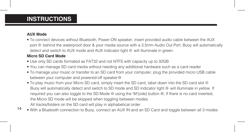 AUX Mode&bull; To connect devices without Bluetooth, Power-ON speaker, insert provided audio cable between the AUXport 2 behind the waterproof door &amp; your media source with a 3.5mm Audio Out Port. Buoy will automaticallydetect and switch to AUX mode and  AUX indicator light 1* will illuminate in green.Micro SD Card Mode&bull; Use only SD cards formated as FAT32 and not NTFS with capacity up to 32GB&bull; You can manage SD card media without needing any additional hardware such as a card reader&bull; To manage your music or transfer to an SD card from your computer, plug the provided micro USB cablebetween your computer and  powered-off speaker2&bull; To play music from your Micro SD card, simply insert the SD card, label down into the SD card slot 2$Buoy will automatically detect and switch to SD mode and  SD indicator light 1&amp; will illuminate in yellow. Ifrequired you can also  toggle to the SD Mode 1&amp; using the 'M'(ode) button ; If there is no card  inserted,the Micro SD mode will be skipped when toggling between modes.All tracks/folders on the SD card will play  in alphabetical order&bull; With a Bluetooth connection to Buoy, connect an AUX IN and an SD Card and toggle between all 3 modes14PRODUCT OVERVIEWPRODUCT OVERVIEWINSTRUCTIONS