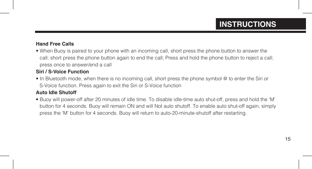 Hand Free Calls&bull; When Buoy is paired to your phone with an incoming call, short press the phone button to answer thecall; short press the phone button again to end the call; Press and hold the phone button to reject a call;press once to answer/end a callSiri / S-Voice Function&bull; In Bluetooth mode, when there is no incoming call, short press the phone symbol  to enter the Siri orS-Voice function.  Press again to exit the Siri or S-Voice functionAuto Idle Shutoff&bull; Buoy will power-off after 20 minutes of idle time. To disable idle-time auto shut-off, press and hold the &lsquo;M&rsquo;button for 4 seconds. Buoy will remain ON and will Not auto shutoff. To enable auto shut-off again, simplypress the &lsquo;M&rsquo; button for 4 seconds. Buoy will return to auto-20-minute-shutoff after restarting.15INSTRUCTIONS