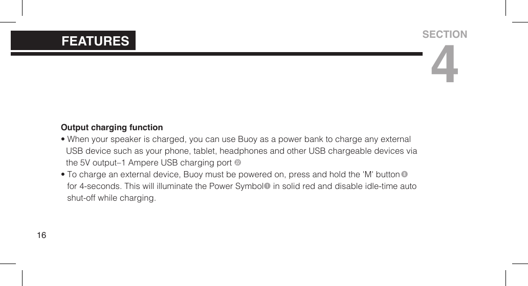 Output charging function&bull; When your speaker is charged, you can use Buoy as a power bank to charge any externalUSB device such as your  phone, tablet, headphones and other USB  chargeable devices viathe 5V output&ndash;1 Ampere USB charging port 2&bull; To charge an external device, Buoy must be powered on, press and hold the 'M' buttonfor 4-seconds. This will illuminate the Power Symbol in solid red and disable idle-time autoshut-off while charging.16FEATURESSECTION4