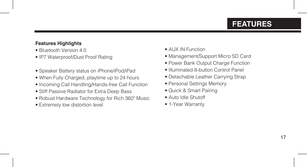 Features Highlights&bull; Bluetooth Version 4.0&bull; IP7 Waterproof/Dust Proof Rating&bull; Speaker Battery status on iPhone/iPod/iPad&bull; When Fully Charged, playtime up to 24 hours&bull; Incoming Call Handling/Hands-free Call Function&bull; Stiff Passive Radiator for Extra Deep Bass&bull; Robust Hardware Technology for Rich 360&ordm; Music&bull; Extremely low distortion level&bull; AUX IN Function&bull; Management/Support Micro SD Card&bull; Power Bank Output Charge Function&bull; Illuminated 8-button Control Panel&bull; Detachable Leather Carrying Strap&bull; Personal Settings Memory&bull; Quick &amp; Smart Pairing&bull; Auto Idle Shutoff&bull; 1-Year Warranty17FEATURES