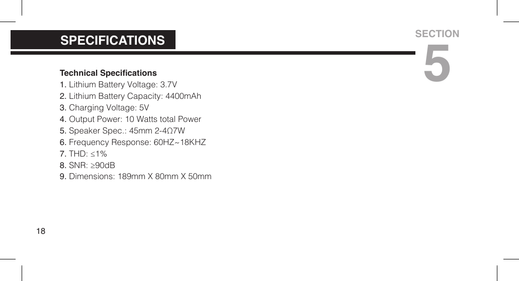 Technical Specications1. Lithium Battery Voltage: 3.7V2. Lithium Battery Capacity: 4400mAh3. Charging Voltage: 5V4. Output Power: 10 Watts total Power5. Speaker Spec.: 45mm 2-4&Omega;7W6. Frequency Response: 60HZ~18KHZ7. THD: &le;1%8. SNR: &ge;90dB9. Dimensions: 189mm X 80mm X 50mm18SPECIFICATIONSSECTION5