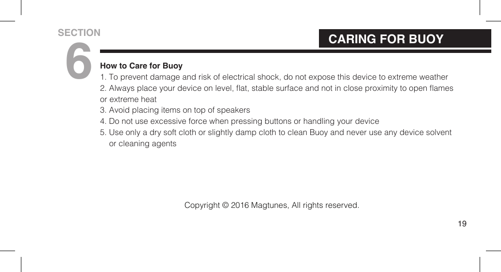 How to Care for Buoy1. To prevent damage and risk of electrical shock, do not expose this device to extreme weather2. Always place your device on level, at, stable surface and not in close proximity to open amesor extreme heat 3. Avoid placing items on top of speakers4. Do not use excessive force when pressing buttons or handling your device5. Use only a dry soft cloth or slightly damp cloth to clean Buoy and never use any device solventor cleaning agents19CARING FOR BUOYSECTION6Copyright &copy; 2016 Magtunes, All rights reserved.
