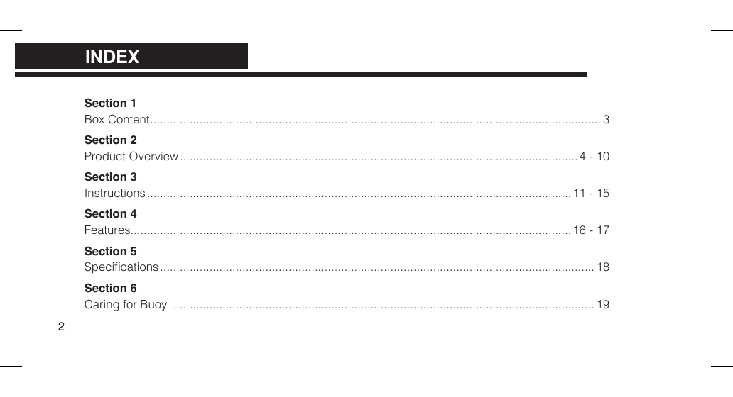 Section 1 Box Content ......................................................................................................................................... 3Section 2Product Overview ......................................................................................................................... 4 - 10Section 3Instructions ................................................................................................................................. 11 - 15Section 4Features ......................................................................................................................................16 - 17Section 5Specications .................................................................................................................................... 18Section 6 Caring for Buoy  ................................................................................................................................ 19INDEX2