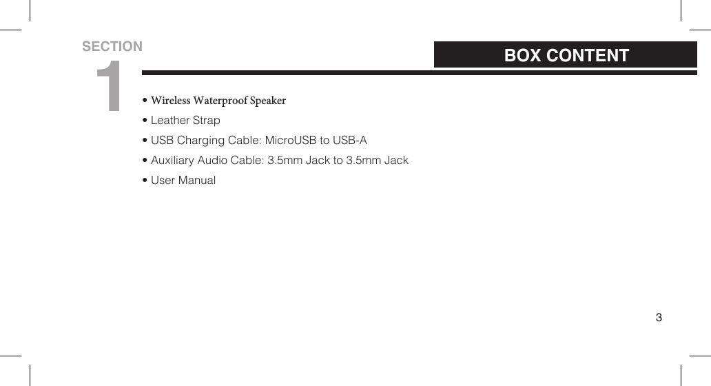 &bull;Wireless Waterproof Speaker&bull; Leather Strap&bull; USB Charging Cable: MicroUSB to USB-A&bull; Auxiliary Audio Cable: 3.5mm Jack to 3.5mm Jack&bull; User Manual3BOX CONTENTSECTION1