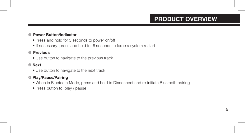 Power Button/Indicator&bull; Press and hold for 3 seconds to power on/off&bull; If necessary, press and hold for 8 seconds to force a system restart Previous&bull; Use button to navigate to the previous track Next&bull; Use button to navigate to the next track Play/Pause/Pairing&bull; When in Bluetooth Mode, press and hold to Disconnect and re-initiate Bluetooth pairing&bull; Press button to  play / pause5PRODUCT OVERVIEW