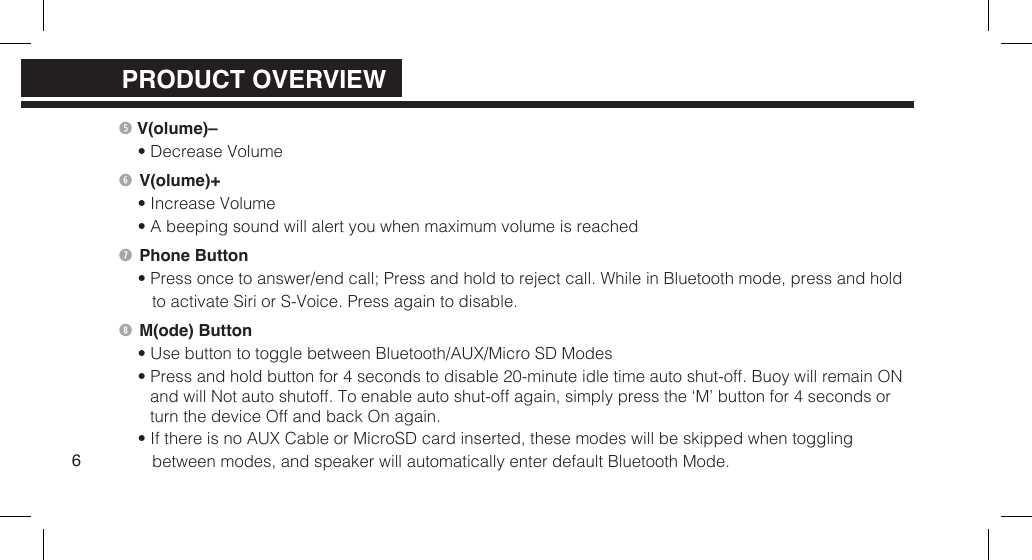  V(olume)&ndash;&bull; Decrease Volume V(olume)+&bull; Increase Volume&bull; A beeping sound will alert you when maximum volume is reached Phone Button&bull; Press once to answer/end call; Press and hold to reject call. While in Bluetooth mode, press and hold to activate Siri or S-Voice. Press again to disable. M(ode) Button&bull; Use button to toggle between Bluetooth/AUX/Micro SD Modes&bull; Press and hold button for 4 seconds to disable 20-minute idle time auto shut-off. Buoy will remain ONand will Not auto shutoff. To enable auto shut-off again, simply press the &lsquo;M&rsquo; button for 4 seconds or turn the device Off and back On again.&bull; If there is no AUX Cable or MicroSD card inserted, these modes will be skipped when toggling between modes, and speaker will automatically enter default Bluetooth Mode.6PRODUCT OVERVIEWPRODUCT OVERVIEW