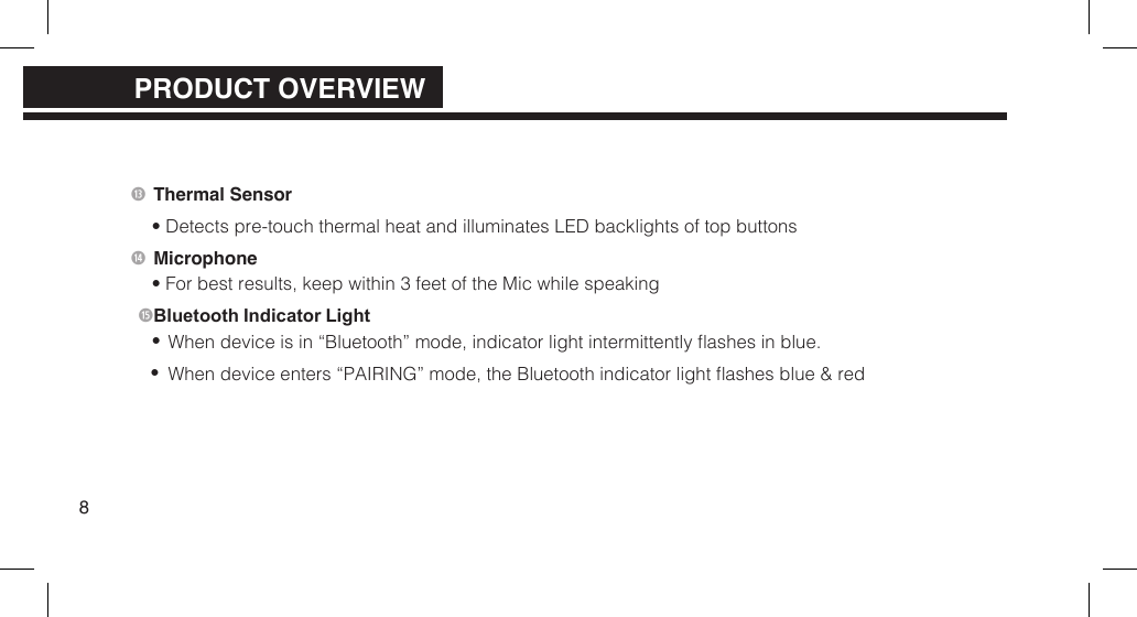  Thermal Sensor&bull; Detects pre-touch thermal heat and illuminates LED backlights of top buttons Microphone&bull; For best results, keep within 3 feet of the Mic while speaking Bluetooth Indicator Light&bull;&bull;When device is in &ldquo;Bluetooth&rdquo; mode, indicator light intermittently ashes in blue.When device enters &ldquo;PAIRING&rdquo; mode, the Bluetooth indicator light ashes blue &amp; red8PRODUCT OVERVIEWPRODUCT OVERVIEW