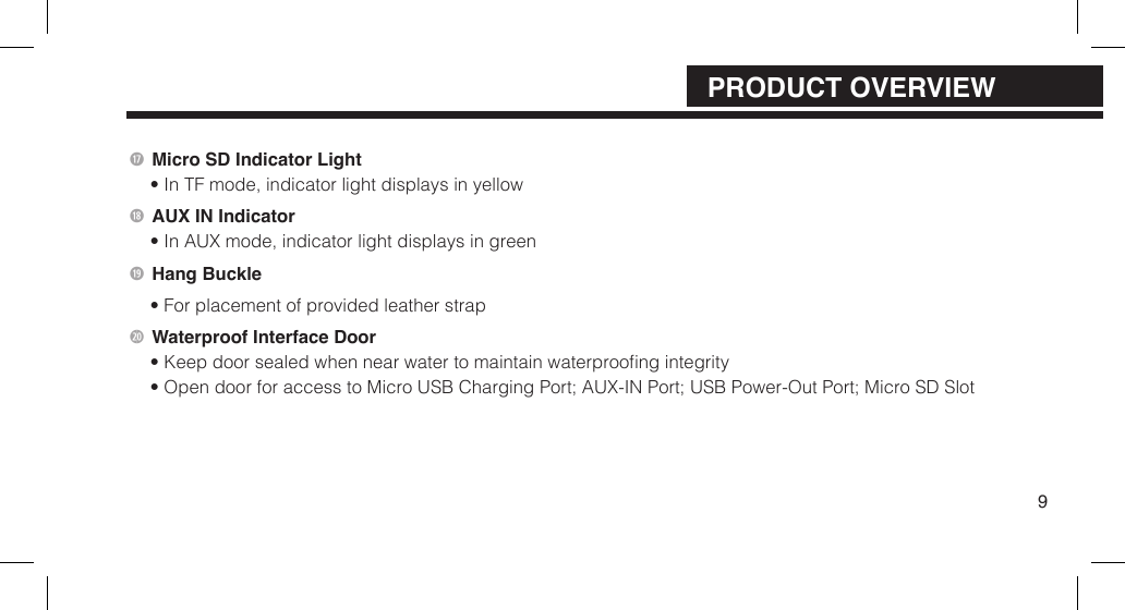  Micro SD Indicator Light&bull; In TF mode, indicator light displays in yellowAUX IN Indicator&bull; In AUX mode, indicator light displays in green Hang Buckle&bull; For placement of provided leather strap2) Waterproof Interface Door&bull; Keep door sealed when near water to maintain waterproong integrity&bull; Open door for access to Micro USB Charging Port; AUX-IN Port;  USB Power-Out Port; Micro SD Slot9PRODUCT OVERVIEW