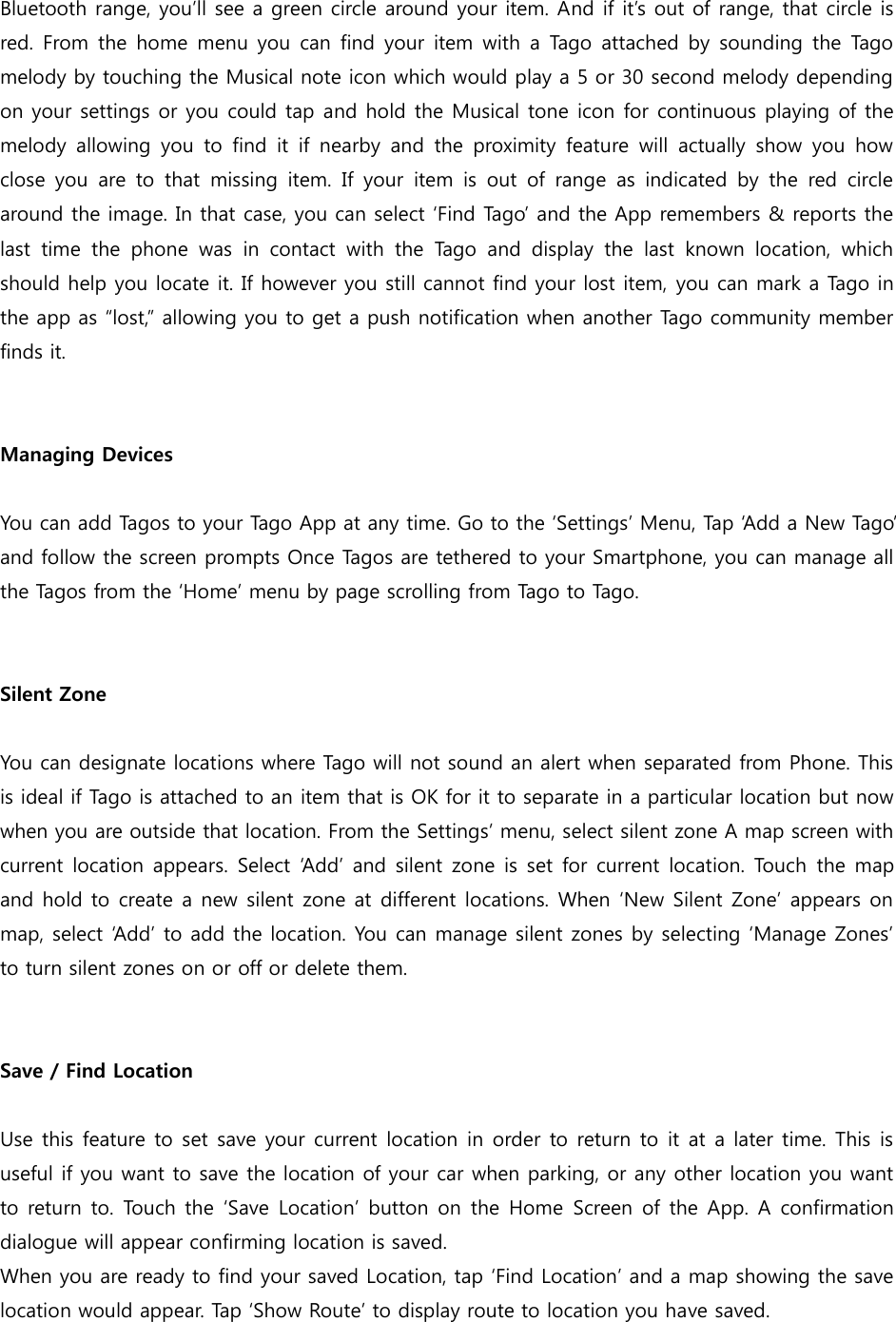Bluetooth range, you’ll see a green circle around your item. And if it’s out of range, that circle is red. From the home menu you can find your  item with  a  Tago attached by  sounding the Tago melody by touching the Musical note icon which would play a 5 or 30 second melody depending on your settings or you could tap and hold the Musical tone icon for continuous playing of the melody  allowing  you to  find it  if nearby  and  the  proximity  feature  will  actually  show  you  how close  you  are  to  that  missing  item.  If your  item  is  out  of  range  as  indicated  by  the  red  circle around the image. In that case, you can select ‘Find Tago’ and the App remembers &amp; reports the last  time  the  phone  was  in  contact  with  the  Tago  and  display  the  last  known  location,  which should help you locate it. If however you still cannot find your lost item, you can mark a Tago in the app as “lost,” allowing you to get a push notification when another Tago community member finds it.   Managing Devices  You can add Tagos to your Tago App at any time. Go to the ‘Settings’ Menu, Tap ‘Add a New Tago’ and follow the screen prompts Once Tagos are tethered to your Smartphone, you can manage all the Tagos from the ‘Home’ menu by page scrolling from Tago to Tago.   Silent Zone  You can designate locations where Tago will not sound an alert when separated from Phone. This is ideal if Tago is attached to an item that is OK for it to separate in a particular location but now when you are outside that location. From the Settings’ menu, select silent zone A map screen with current location appears. Select ‘Add’ and silent zone is set for current location. Touch the map and hold to create a new silent zone at different locations. When ‘New Silent Zone’ appears on map, select ‘Add’ to add the location. You can manage silent zones by selecting ‘Manage Zones’ to turn silent zones on or off or delete them.   Save / Find Location  Use this feature to set save your current location in order to return to it at a later time. This is useful if you want to save the location of your car when parking, or any other location you want to return to. Touch the ‘Save Location’ button on the  Home  Screen of the App. A  confirmation dialogue will appear confirming location is saved. When you are ready to find your saved Location, tap ‘Find Location’ and a map showing the save location would appear. Tap ‘Show Route’ to display route to location you have saved. 