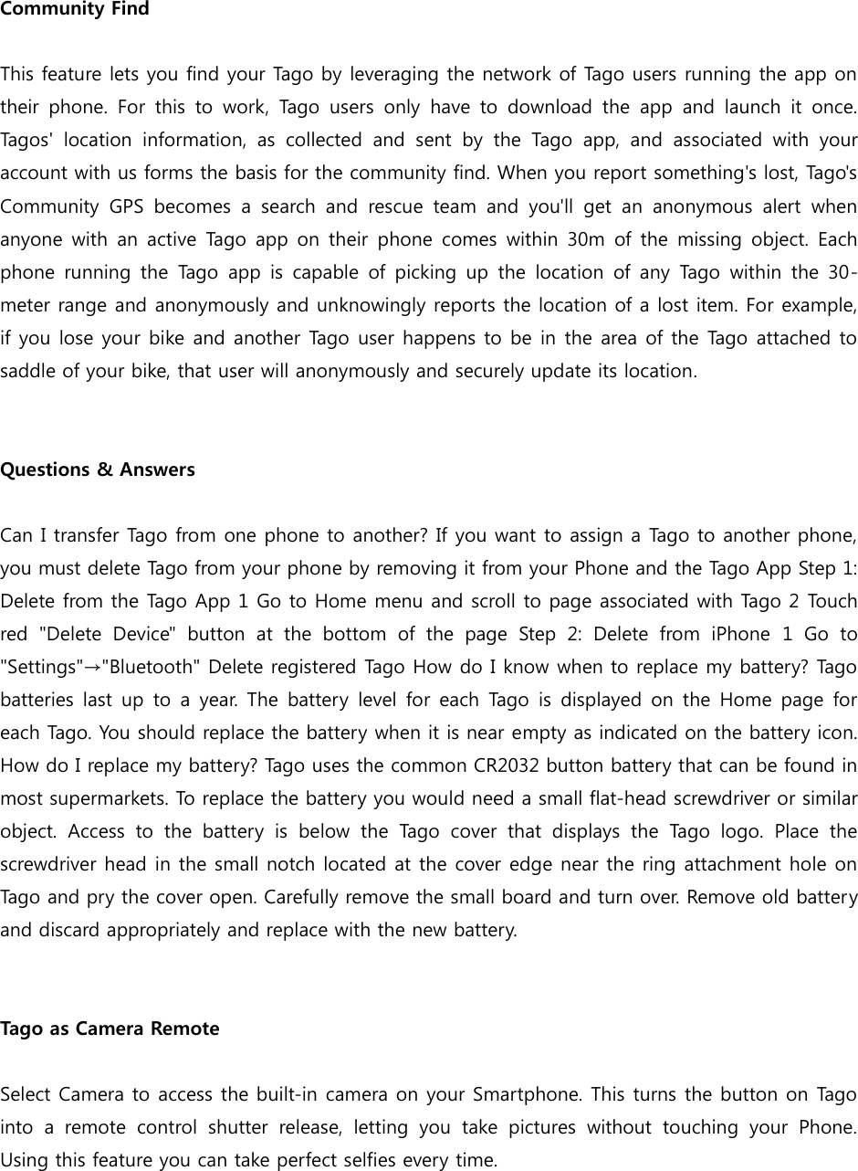  Community Find  This feature lets you find your Tago by leveraging the network of Tago users running the app on their  phone.  For  this  to  work,  Tago  users  only  have  to  download  the  app  and  launch  it  once. Tagos&apos;  location  information,  as  collected  and  sent  by  the  Tago  app,  and  associated  with  your account with us forms the basis for the community find. When you report something&apos;s lost, Tago&apos;s Community  GPS  becomes  a  search  and  rescue  team  and  you&apos;ll  get  an  anonymous  alert  when anyone with  an active Tago  app  on their phone comes  within 30m  of the  missing object. Each phone  running  the Tago app  is capable  of  picking up the  location of  any Tago  within the  30-meter range and anonymously and unknowingly reports the location of a lost item. For example, if you lose your bike and another Tago user happens to be in the area of the Tago attached to saddle of your bike, that user will anonymously and securely update its location.   Questions &amp; Answers  Can I transfer Tago from one phone to another? If you want to assign a Tago to another phone, you must delete Tago from your phone by removing it from your Phone and the Tago App Step 1: Delete from the Tago App 1 Go to Home menu and scroll to page associated with Tago 2 Touch red  &quot;Delete  Device&quot;  button  at  the  bottom  of  the  page  Step  2:  Delete  from  iPhone  1  Go  to &quot;Settings&quot;→&quot;Bluetooth&quot; Delete registered Tago How do I know when to replace my battery? Tago batteries last up to a  year.  The battery level for each Tago  is displayed  on  the  Home  page for each Tago. You should replace the battery when it is near empty as indicated on the battery icon. How do I replace my battery? Tago uses the common CR2032 button battery that can be found in most supermarkets. To replace the battery you would need a small flat-head screwdriver or similar object.  Access  to  the  battery  is  below  the  Tago  cover  that  displays  the  Tago  logo.  Place  the screwdriver head in the small notch located at the cover edge near the ring attachment hole on Tago and pry the cover open. Carefully remove the small board and turn over. Remove old battery and discard appropriately and replace with the new battery.   Tago as Camera Remote  Select Camera to access the built-in camera on your Smartphone. This turns the button on Tago into  a  remote  control  shutter  release,  letting  you  take  pictures  without  touching  your  Phone. Using this feature you can take perfect selfies every time.   