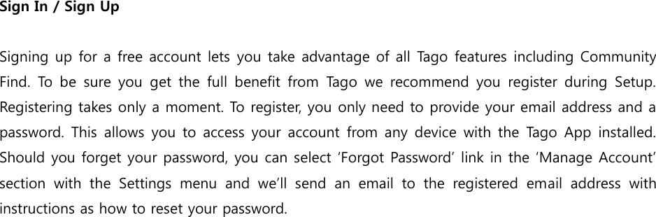 Sign In / Sign Up  Signing up for a free account lets you take advantage of all Tago features including Community Find.  To  be sure  you get  the  full benefit  from  Tago  we  recommend  you register  during  Setup. Registering takes only a moment. To register, you only need to provide your email address and a password. This  allows you to access your account from any device with the Tago App  installed. Should you forget your password, you can select ‘Forgot Password’ link in the ‘Manage Account’ section  with  the  Settings  menu  and  we’ll  send  an  email  to  the  registered  email  address  with instructions as how to reset your password. 