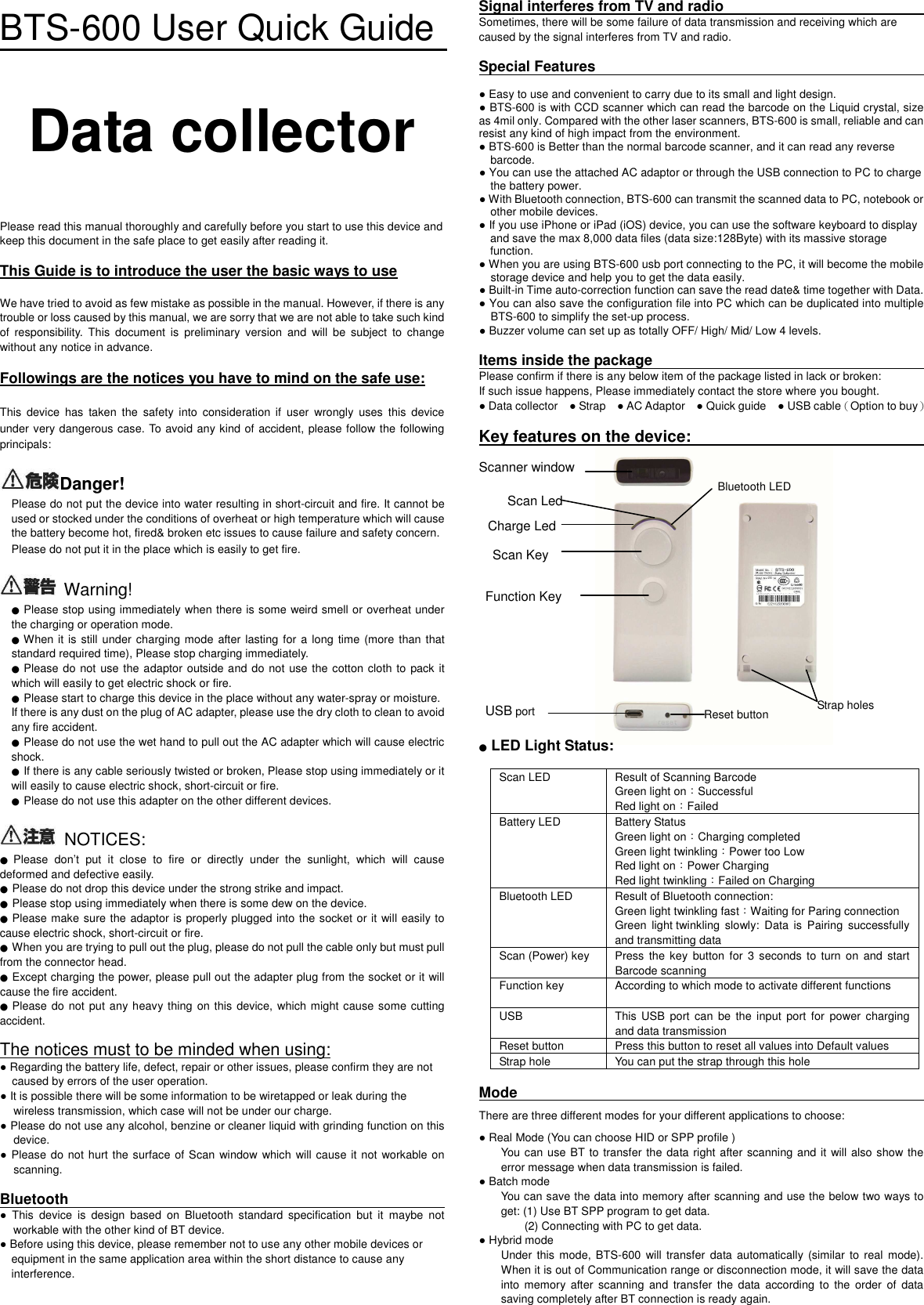 BTS-600 User Quick Guide  Data collector    Please read this manual thoroughly and carefully before you start to use this device and keep this document in the safe place to get easily after reading it.      This Guide is to introduce the user the basic ways to use  We have tried to avoid as few mistake as possible in the manual. However, if there is any trouble or loss caused by this manual, we are sorry that we are not able to take such kind of  responsibility.  This  document  is  preliminary  version  and  will  be  subject  to  change without any notice in advance.    Followings are the notices you have to mind on the safe use:  This  device  has  taken  the  safety  into  consideration  if  user  wrongly  uses  this  device under very dangerous case. To avoid any kind of accident, please follow the following principals:  Danger!  Please do not put the device into water resulting in short-circuit and fire. It cannot be used or stocked under the conditions of overheat or high temperature which will cause the battery become hot, fired&amp; broken etc issues to cause failure and safety concern.         Please do not put it in the place which is easily to get fire.      Warning! ● Please stop using immediately when there is some weird smell or overheat under the charging or operation mode.   ● When it is still under charging mode after lasting for a long time (more  than that standard required time), Please stop charging immediately. ● Please do not use the adaptor outside and do not use the cotton cloth to pack it which will easily to get electric shock or fire.   ● Please start to charge this device in the place without any water-spray or moisture.   If there is any dust on the plug of AC adapter, please use the dry cloth to clean to avoid any fire accident.   ● Please do not use the wet hand to pull out the AC adapter which will cause electric shock.   ● If there is any cable seriously twisted or broken, Please stop using immediately or it will easily to cause electric shock, short-circuit or fire.   ● Please do not use this adapter on the other different devices.    NOTICES: ● Please  don’t  put  it  close  to  fire  or  directly  under  the  sunlight,  which  will  cause deformed and defective easily.   ● Please do not drop this device under the strong strike and impact. ● Please stop using immediately when there is some dew on the device.   ● Please make sure the adaptor is properly plugged into the socket or it will easily to cause electric shock, short-circuit or fire.   ● When you are trying to pull out the plug, please do not pull the cable only but must pull from the connector head.   ● Except charging the power, please pull out the adapter plug from the socket or it will cause the fire accident.   ● Please do  not put any heavy thing on this device,  which might cause some cutting accident.    The notices must to be minded when using: ● Regarding the battery life, defect, repair or other issues, please confirm they are not caused by errors of the user operation.   ● It is possible there will be some information to be wiretapped or leak during the wireless transmission, which case will not be under our charge.   ● Please do not use any alcohol, benzine or cleaner liquid with grinding function on this device.     ● Please do not hurt the surface of Scan window which  will cause it not workable on scanning.    Bluetooth                                                                                                                                       ●  This  device  is  design  based  on  Bluetooth  standard  specification  but  it  maybe  not workable with the other kind of BT device.     ● Before using this device, please remember not to use any other mobile devices or       equipment in the same application area within the short distance to cause any         interference.     Signal interferes from TV and radio                                                                                                Sometimes, there will be some failure of data transmission and receiving which are caused by the signal interferes from TV and radio.  Special Features                                                                                                                                                      ● Easy to use and convenient to carry due to its small and light design. ● BTS-600 is with CCD scanner which can read the barcode on the Liquid crystal, size as 4mil only. Compared with the other laser scanners, BTS-600 is small, reliable and can resist any kind of high impact from the environment.   ● BTS-600 is Better than the normal barcode scanner, and it can read any reverse         barcode.   ● You can use the attached AC adaptor or through the USB connection to PC to charge       the battery power.   ● With Bluetooth connection, BTS-600 can transmit the scanned data to PC, notebook or other mobile devices.   ● If you use iPhone or iPad (iOS) device, you can use the software keyboard to display         and save the max 8,000 data files (data size:128Byte) with its massive storage       function. ● When you are using BTS-600 usb port connecting to the PC, it will become the mobile storage device and help you to get the data easily.   ● Built-in Time auto-correction function can save the read date&amp; time together with Data.   ● You can also save the configuration file into PC which can be duplicated into multiple BTS-600 to simplify the set-up process. ● Buzzer volume can set up as totally OFF/ High/ Mid/ Low 4 levels.    Items inside the package                                                                                                        Please confirm if there is any below item of the package listed in lack or broken:   If such issue happens, Please immediately contact the store where you bought.   ● Data collector    ● Strap    ● AC Adaptor    ● Quick guide    ● USB cable（Option to buy）  Key features on the device:                                                                                                                      Scanner window                   ● LED Light Status:  Scan LED  Result of Scanning Barcode     Green light on：Successful   Red light on：Failed   Battery LED  Battery Status   Green light on：Charging completed   Green light twinkling：Power too Low   Red light on：Power Charging Red light twinkling：Failed on Charging   Bluetooth LED  Result of Bluetooth connection:   Green light twinkling fast：Waiting for Paring connection Green  light twinkling  slowly:  Data  is  Pairing  successfully and transmitting data Scan (Power) key  Press  the key  button  for  3  seconds  to turn  on  and  start Barcode scanning Function key  According to which mode to activate different functions  USB  This  USB  port can  be  the  input port  for  power charging and data transmission Reset button  Press this button to reset all values into Default values Strap hole  You can put the strap through this hole  Mode                                                                                                                            There are three different modes for your different applications to choose: ● Real Mode (You can choose HID or SPP profile )   You can use BT to transfer the data right after scanning and it  will also show the error message when data transmission is failed.   ● Batch mode   You can save the data into memory after scanning and use the below two ways to get: (1) Use BT SPP program to get data. (2) Connecting with PC to get data.   ● Hybrid mode Under  this  mode, BTS-600  will  transfer  data  automatically (similar  to real  mode). When it is out of Communication range or disconnection mode, it will save the data into  memory  after  scanning  and  transfer  the  data  according  to  the  order  of  data saving completely after BT connection is ready again.    Bluetooth LED Scan Led USB port Reset button Strap holes Charge Led Scan Key Function Key 