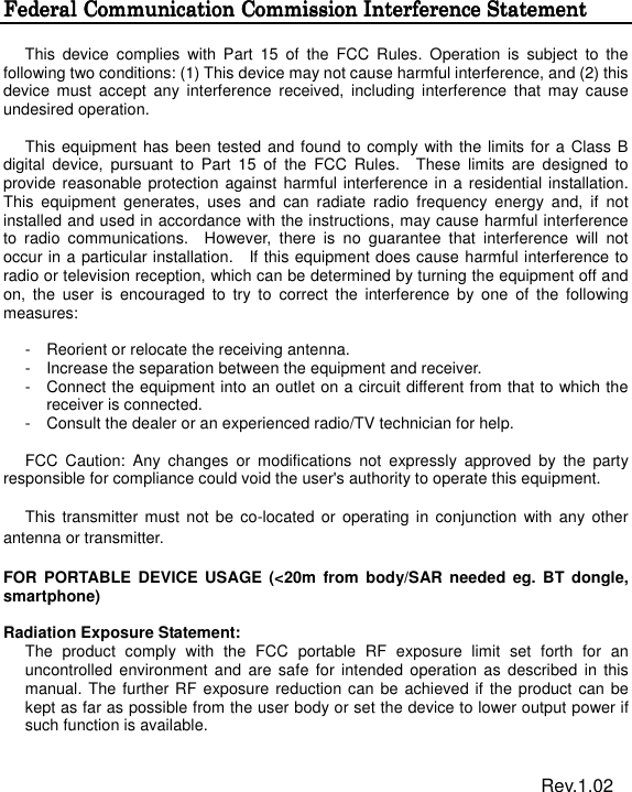  Federal Communication Commission InterferencFederal Communication Commission InterferencFederal Communication Commission InterferencFederal Communication Commission Interference Statemente Statemente Statemente Statement  This  device  complies  with  Part  15  of  the  FCC  Rules.  Operation  is  subject  to  the following two conditions: (1) This device may not cause harmful interference, and (2) this device  must  accept  any  interference  received,  including  interference  that  may cause undesired operation.  This equipment has been tested and found to comply with the limits for a  Class B digital  device,  pursuant  to  Part  15  of  the  FCC  Rules.    These  limits  are  designed  to provide reasonable protection against harmful interference in a residential installation. This  equipment  generates,  uses  and  can  radiate  radio  frequency  energy  and,  if  not installed and used in accordance with the instructions, may cause harmful interference to  radio  communications.    However,  there  is  no  guarantee  that  interference  will  not occur in a particular installation.    If this equipment does cause harmful interference to radio or television reception, which can be determined by turning the equipment off and on,  the  user  is  encouraged  to  try  to  correct  the  interference  by  one  of  the  following measures:  -  Reorient or relocate the receiving antenna. -  Increase the separation between the equipment and receiver. -  Connect the equipment into an outlet on a circuit different from that to which the receiver is connected. -  Consult the dealer or an experienced radio/TV technician for help.  FCC  Caution:  Any  changes  or  modifications  not  expressly  approved  by  the  party responsible for compliance could void the user&apos;s authority to operate this equipment.  This  transmitter must  not be  co-located or  operating in  conjunction  with any  other antenna or transmitter.  FOR  PORTABLE DEVICE  USAGE  (&lt;20m  from  body/SAR needed eg.  BT  dongle, smartphone)    Radiation Exposure Statement: The  product  comply  with  the  FCC  portable  RF  exposure  limit  set  forth  for  an uncontrolled  environment  and  are  safe  for intended operation  as described  in  this manual. The further RF exposure reduction can be achieved if the product can be kept as far as possible from the user body or set the device to lower output power if such function is available.                                                                      Rev.1.02 