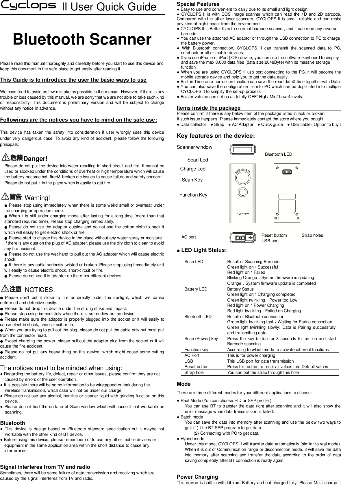  II User Quick Guide  Bluetooth Scanner   Please read this manual thoroughly and carefully before you start to use this device and keep this document in the safe place to get easily after reading it.      This Guide is to introduce the user the basic ways to use  We have tried to avoid as few mistake as possible in the manual. However, if there is any trouble or loss caused by this manual, we are sorry that we are not able to take such kind of  responsibility.  This  document  is  preliminary  version  and  will  be  subject  to  change without any notice in advance.    Followings are the notices you have to mind on the safe use:  This  device  has  taken  the  safety  into  consideration  if  user  wrongly  uses  this  device under very dangerous case. To avoid any kind of accident, please follow the following principals:  Danger!  Please do not put the device into water resulting in short-circuit and fire. It cannot be used or stocked under the conditions of overheat or high temperature which will cause the battery become hot, fired&amp; broken etc issues to cause failure and safety concern.      Please do not put it in the place which is easily to get fire.      Warning! ● Please stop using immediately when there is some weird smell or overheat under the charging or operation mode.   ● When it is still under charging mode after lasting for a long time (more than that standard required time), Please stop charging immediately. ● Please do not  use the adaptor outside and do not use the cotton cloth to pack it which will easily to get electric shock or fire.   ● Please start to charge this device in the place without any water-spray or moisture.   If there is any dust on the plug of AC adapter, please use the dry cloth to clean to avoid any fire accident.   ● Please do not use the wet hand to pull out the AC adapter which will cause electric shock.   ● If there is any cable seriously twisted or broken, Please stop using immediately or it will easily to cause electric shock, short-circuit or fire.   ● Please do not use this adapter on the other different devices.    NOTICES: ● Please  don’t  put  it  close  to  fire  or  directly  under  the  sunlight,  which  will  cause deformed and defective easily.   ● Please do not drop this device under the strong strike and impact. ● Please stop using immediately when there is some dew on the device.   ● Please make sure the adaptor is properly plugged into the socket or it will easily to cause electric shock, short-circuit or fire.   ● When you are trying to pull out the plug, please do not pull the cable only but must pull from the connector head.  ● Except charging the power, please pull out the adapter plug from the socket or it will cause the fire accident.   ● Please do not  put any heavy thing on this  device,  which might cause some cutting accident.    The notices must to be minded when using: ● Regarding the battery life, defect, repair or other issues, please confirm they are not caused by errors of the user operation.   ● It is possible there will be some information to be wiretapped or leak during the wireless transmission, which case will not be under our charge.   ● Please do not use any alcohol, benzine or cleaner liquid with grinding function on this device.     ● Please do not hurt the surface of Scan window which will cause it  not workable on scanning.    Bluetooth                                    ●  This  device  is  design  based  on  Bluetooth  standard  specification  but  it  maybe  not workable with the other kind of BT device.     ● Before using this device, please remember not to use any other mobile devices or       equipment in the same application area within the short distance to cause any       interference.    Signal interferes from TV and radio                                                 Sometimes, there will be some failure of data transmission and receiving which are caused by the signal interferes from TV and radio.  Special Features                                        ● Easy to use and convenient to carry due to its small and light design. ●  CYCLOPS II is with  COS  Image  scanner  which  can  read the  1D and 2D  barcode. Compared with the other  laser scanners,  CYCLOPS II is small, reliable and can resist any kind of high impact from the environment.   ● CYCLOPS II is Better than the normal barcode scanner, and it can read any reverse       barcode.   ● You can use the attached AC adaptor or through the USB connection to PC to charge     the battery power.   ●  With  Bluetooth  connection,  CYCLOPS  II  can  transmit  the  scanned  data  to  PC, notebook or other mobile devices.   ● If you use iPhone or iPad (iOS) device, you can use the software keyboard to display       and save the max 8,000 data files (data size:2048Byte) with its massive storage     function. ● When you are using  CYCLOPS II usb port connecting to the PC, it will become the mobile storage device and help you to get the data easily.   ● Built-in Time auto-correction function can save the read date&amp; time together with Data.   ● You can also save the configuration file into PC which can be duplicated into multiple CYCLOPS II to simplify the set-up process. ● Buzzer volume can set up as totally OFF/ High/ Mid/ Low 4 levels.    Items inside the package                                                     Please confirm if there is any below item of the package listed in lack or broken:   If such issue happens, Please immediately contact the store where you bought.   ● Data collector  ● Strap  ● AC Adaptor  ● Quick guide  ● USB cable（Option to buy）  Key features on the device:                                 Scanner window                   ● LED Light Status:  Scan LED Result of Scanning Barcode     Green light on：Successful   Red light on：Failed   Blinking Orange：System firmware is updating Orange：System firmware update is completed Battery LED Battery Status   Green light on：Charging completed   Green light twinkling：Power too Low   Red light on：Power Charging Red light twinkling：Failed on Charging   Bluetooth LED Result of Bluetooth connection:   Green light twinkling fast：Waiting for Paring connection Green  light twinkling  slowly: Data  is  Pairing  successfully and transmitting data Scan (Power) key Press  the key button  for  3  seconds  to turn  on and  start Barcode scanning Function key According to which mode to activate different functions AC Port This is for power charging USB This USB port for data transmission Reset button Press this button to reset all values into Default values Strap hole You can put the strap through this hole  Mode                                There are three different modes for your different applications to choose: ● Real Mode (You can choose HID or SPP profile )   You can use BT to transfer the data right after scanning and it will also show the error message when data transmission is failed.   ● Batch mode   You can save the data into memory after scanning and use the below two ways to get: (1) Use BT SPP program to get data. (2) Connecting with PC to get data.   ● Hybrid mode Under this mode, CYCLOPS II will transfer data automatically (similar to real mode). When it is out of Communication range or disconnection mode, it will save the data into  memory  after scanning  and  transfer  the  data  according  to  the  order  of  data saving completely after BT connection is ready again.     Power Charging                                       This device is built-in with Lithium Battery and not charged fully. Please Must charge it Bluetooth LED Scan Led   AC port Reset buttom USB port Strap holes Charge Led Scan Key Function Key 