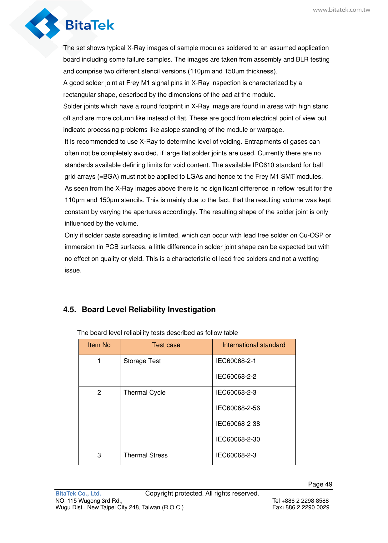   Page 49 BitaTek Co., Ltd.               Copyright protected. All rights reserved. NO. 115 Wugong 3rd Rd.,  Tel +886 2 2298 8588 Wugu Dist., New Taipei City 248, Taiwan (R.O.C.)  Fax+886 2 2290 0029 The set shows typical X-Ray images of sample modules soldered to an assumed application board including some failure samples. The images are taken from assembly and BLR testing and comprise two different stencil versions (110μm and 150μm thickness). A good solder joint at Frey M1 signal pins in X-Ray inspection is characterized by a rectangular shape, described by the dimensions of the pad at the module. Solder joints which have a round footprint in X-Ray image are found in areas with high stand off and are more column like instead of flat. These are good from electrical point of view but indicate processing problems like aslope standing of the module or warpage. It is recommended to use X-Ray to determine level of voiding. Entrapments of gases can often not be completely avoided, if large flat solder joints are used. Currently there are no standards available defining limits for void content. The available IPC610 standard for ball grid arrays (=BGA) must not be applied to LGAs and hence to the Frey M1 SMT modules. As seen from the X-Ray images above there is no significant difference in reflow result for the 110μm and 150μm stencils. This is mainly due to the fact, that the resulting volume was kept constant by varying the apertures accordingly. The resulting shape of the solder joint is only influenced by the volume. Only if solder paste spreading is limited, which can occur with lead free solder on Cu-OSP or immersion tin PCB surfaces, a little difference in solder joint shape can be expected but with no effect on quality or yield. This is a characteristic of lead free solders and not a wetting issue.  4.5.  Board Level Reliability Investigation The board level reliability tests described as follow table   Item No Test case International standard 1 Storage Test IEC60068-2-1 IEC60068-2-2 2 Thermal Cycle IEC60068-2-3 IEC60068-2-56 IEC60068-2-38 IEC60068-2-30 3 Thermal Stress IEC60068-2-3 