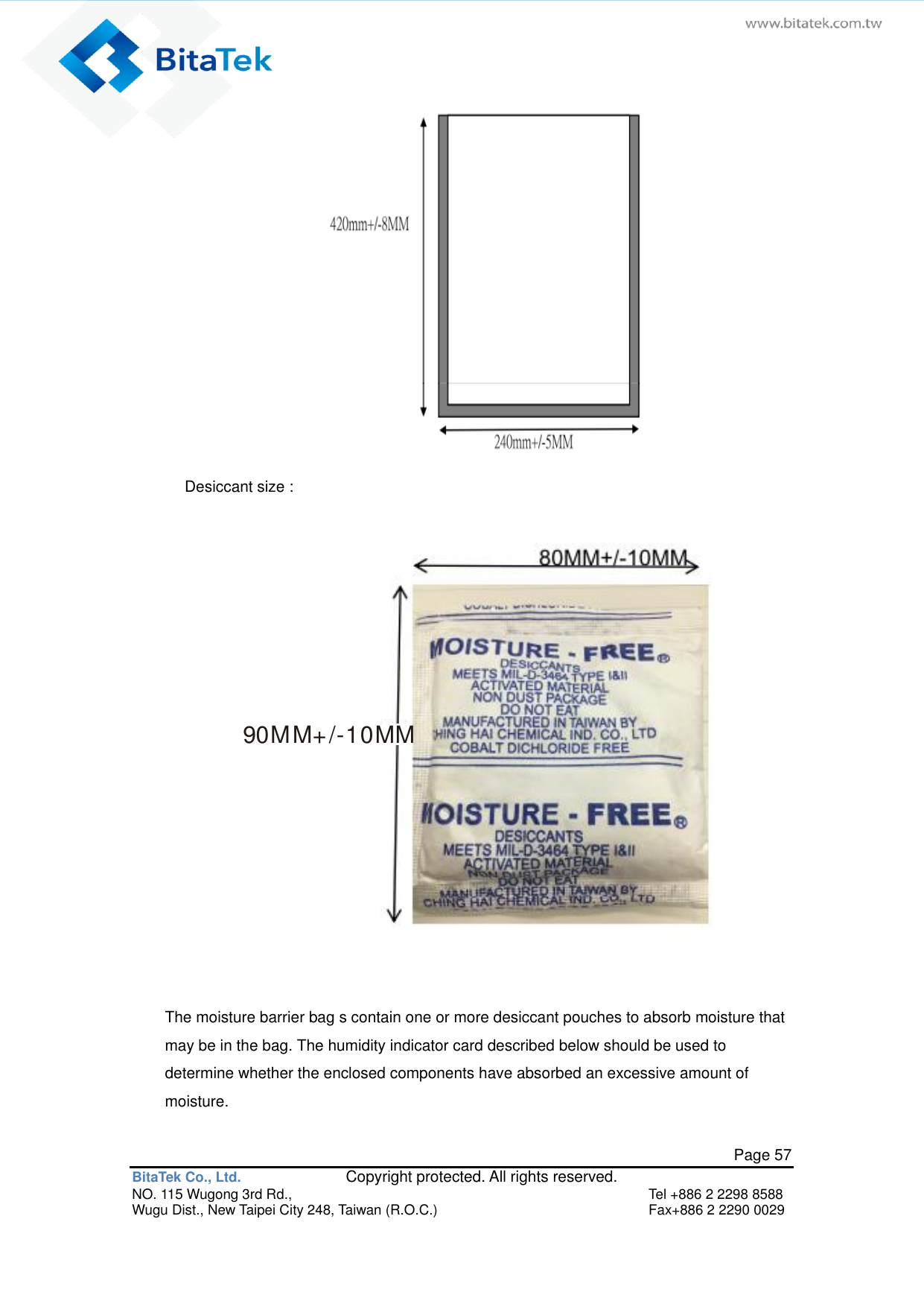   Page 57 BitaTek Co., Ltd.               Copyright protected. All rights reserved. NO. 115 Wugong 3rd Rd.,  Tel +886 2 2298 8588 Wugu Dist., New Taipei City 248, Taiwan (R.O.C.)  Fax+886 2 2290 0029  Desiccant size :   90MM+/-10MM  The moisture barrier bag s contain one or more desiccant pouches to absorb moisture that may be in the bag. The humidity indicator card described below should be used to determine whether the enclosed components have absorbed an excessive amount of moisture. 