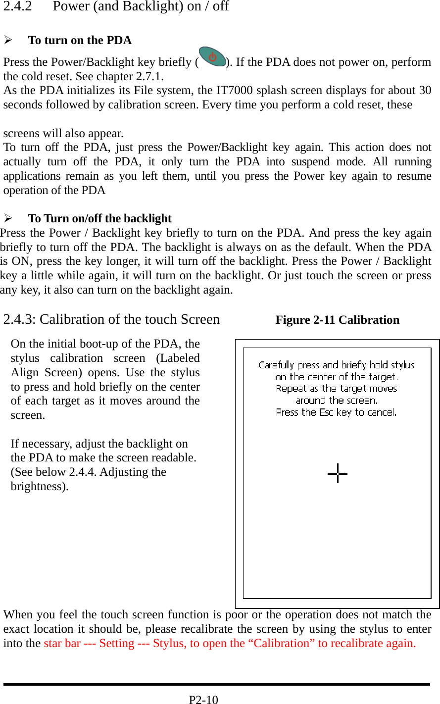 2.4.2  Power (and Backlight) on / off    To turn on the PDA Press the Power/Backlight key briefly ( ). If the PDA does not power on, perform the cold reset. See chapter 2.7.1. As the PDA initializes its File system, the IT7000 splash screen displays for about 30 seconds followed by calibration screen. Every time you perform a cold reset, these    screens will also appear. To turn off the PDA, just press the Power/Backlight key again. This action does not actually turn off the PDA, it only turn the PDA into suspend mode. All running applications remain as you left them, until you press the Power key again to resume operation of the PDA    To Turn on/off the backlight Press the Power / Backlight key briefly to turn on the PDA. And press the key again briefly to turn off the PDA. The backlight is always on as the default. When the PDA is ON, press the key longer, it will turn off the backlight. Press the Power / Backlight key a little while again, it will turn on the backlight. Or just touch the screen or press any key, it also can turn on the backlight again.  2.4.3: Calibration of the touch Screen      Figure 2-11 Calibration                                      When you feel the touch screen function is poor or the operation does not match the exact location it should be, please recalibrate the screen by using the stylus to enter into the star bar --- Setting --- Stylus, to open the “Calibration” to recalibrate again.                                  P2-10 On the initial boot-up of the PDA, thestylus calibration screen (LabeledAlign Screen) opens. Use the stylusto press and hold briefly on the centerof each target as it moves around thescreen.  If necessary, adjust the backlight on the PDA to make the screen readable. (See below 2.4.4. Adjusting the brightness). 